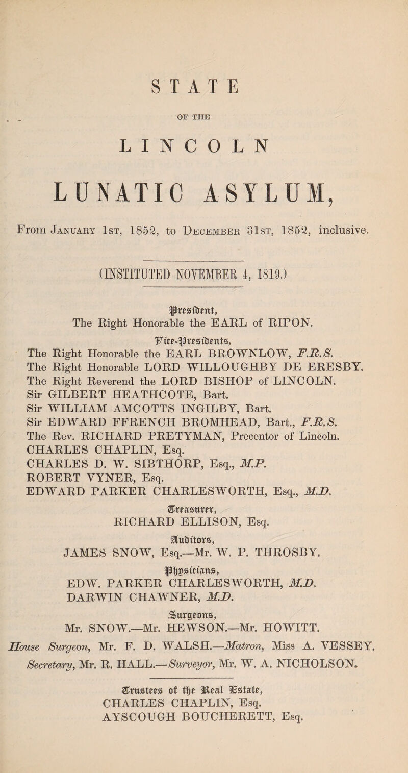 STAX E OF THE LINCOLN LUNATIC ASYLUM, From January 1st, 1852, to December 31st, 1852, inclusive. (INSTITUTED NOVEMBER I, 1819.) Rrest&ettt, The Right Honorable the EARL of RIP ON. Furores tlmtts, The Right Honorable the EARL BROWNLOW, F.R.S. The Right Honorable LORD WILLOUGHBY DE ERESBY. The Right Reverend the LORD BISHOP of LINCOLN. Sir GILBERT HEATHCOTE, Bart. Sir WILLIAM AMCOTTS INGILBY, Bart. Sir EDWARD FFRENCH BROMHEAD, Bart., FM.S, The Rev. RICHARD PRETYMAN, Precentor of Lincoln. CHARLES CHAPLIN, Esq. CHARLES D. W. SIBTHORP, Esq., M.P. ROBERT YYNER, Esq. EDWARD PARKER CHARLESWORTH, Esq., MJ> ®reasttm, RICHARD ELLISON, Esq. Motors, JAMES SNOW, Esq.—Mr. W. P. THROSBY. f^strtans, EDW. PARKER CHARLESWORTH, M.D, DARWIN CHAWNER, M.D. Surgeons, Mr. SNOW.—Mr. HEWSON.—Mr. HOWITT. House Surgeon, Mr. F. D. WALSH.—Matron, Miss A. YESSEY. Secretary, Mr. R. HALL.—Surveyor, Mr. W. A. NICHOLSON. trustees of tije Real Estate, CHARLES CHAPLIN, Esq. AYSCOUGH BOUCHERETT, Esq.