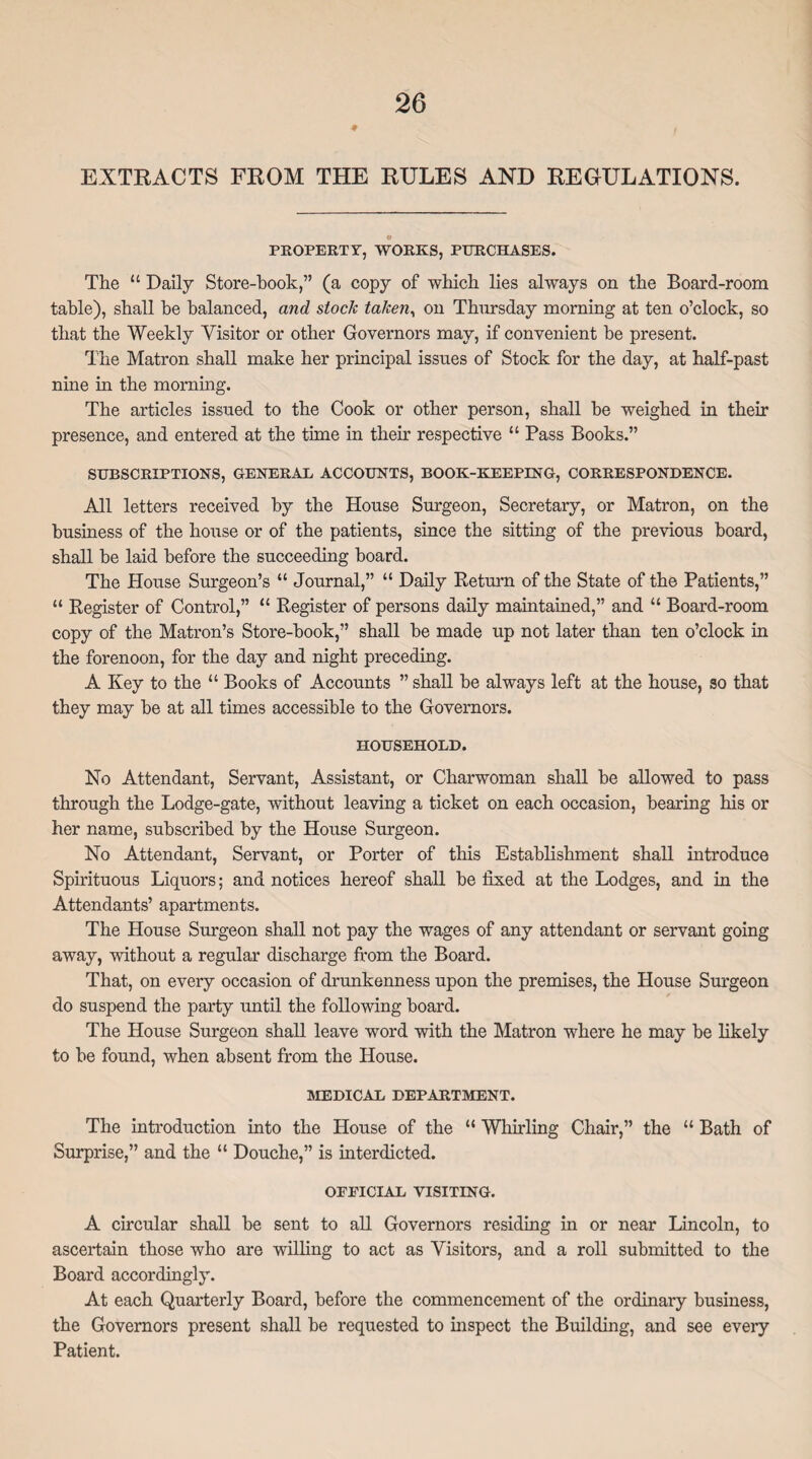 9 EXTRACTS FROM THE RULES AND REGULATIONS. PROPERTY, WORKS, PURCHASES. The “ Daily Store-hook,” (a copy of which lies always on the Board-room table), shall be balanced, and stock taken, on Thursday morning at ten o’clock, so that the Weekly Visitor or other Governors may, if convenient be present. The Matron shall make her principal issues of Stock for the day, at half-past- nine in the morning. The articles issued to the Cook or other person, shall he weighed in their presence, and entered at the time in their respective “ Pass Books.” SUBSCRIPTIONS, GENERAL ACCOUNTS, BOOK-KEEPING, CORRESPONDENCE. All letters received by the House Surgeon, Secretary, or Matron, on the business of the house or of the patients, since the sitting of the previous board, shall he laid before the succeeding board. The House Surgeon’s “ Journal,” “ Daily Return of the State of the Patients,” “ Register of Control,” “ Register of persons daily maintained,” and “ Board-room copy of the Matron’s Store-hook,” shall he made up not later than ten o’clock in the forenoon, for the day and night preceding. A Key to the “ Books of Accounts ” shall he always left at the house, so that they may he at all times accessible to the Governors. HOUSEHOLD. No Attendant, Servant, Assistant, or Charwoman shall he allowed to pass through the Lodge-gate, without leaving a ticket on each occasion, hearing his or her name, subscribed by the House Surgeon. No Attendant, Servant, or Porter of this Establishment shall introduce Spirituous Liquors; and notices hereof shall he fixed at the Lodges, and in the Attendants’ apartments. The House Surgeon shall not pay the wages of any attendant or servant going away, without a regular discharge from the Board. That, on every occasion of drunkenness upon the premises, the House Surgeon do suspend the party until the following hoard. The House Surgeon shall leave word with the Matron where he may he likely to he found, when absent from the House. MEDICAL DEPARTMENT. The introduction into the House of the “ Whirling Chair,” the “ Bath of Surprise,” and the “ Douche,” is interdicted. OFFICIAL VISITING. A circular shall he sent to all Governors residing in or near Lincoln, to ascertain those who are willing to act as Visitors, and a roll submitted to the Board accordingly. At each Quarterly Board, before the commencement of the ordinary business, the Governors present shall he requested to inspect the Building, and see every Patient.