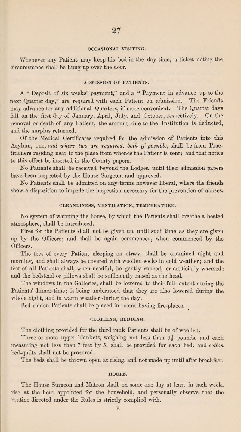 OCCASIONAL VISITING. Whenever any Patient may keep his bed in the day time, a ticket noting the circumstance shall be hung up over the door. ADMISSION OF PATIENTS. A “ Deposit of six weeks’ payment,” and a “ Payment in advance up to the next Quarter day,” are required with each Patient on admission. The Friends may advance for any additional Quarters, if more convenient. The Quarter days fall on the first day of January, April, July, and October, respectively. On the removal or death of any Patient, the amount due to the Institution is deducted, and the surplus returned. Of the Medical Certificates required for the admission of Patients into this Asylum, one, and where two are required, both if possible, shall be from Prac¬ titioners residing near to the place from whence the Patient is sent; and that notice to this effect be inserted in the County papers. No Patients shall be received beyond the Lodges, until their admission papers have been inspected by the House Surgeon, and approved. No Patients shall be admitted on any terms however liberal, where the friends show a disposition to impede the inspection necessary for the prevention of abuses. CLEANLINESS, VENTILATION, TEMPERATURE. No system of warming the house, by which the Patients shall breathe a heated atmosphere, shall be introduced. Fires for the Patients shall not be given up, until such time as they are given up by the Officers; and shall be again commenced, when commenced by the Officers. The feet of every Patient sleeping on straw, shall be examined night and morning, and shall always be covered with woollen socks in cold weather; and the feet of all Patients shall, when needful, be gently rubbed, or artificially warmed; and the bedstead or pillows shall be sufficiently raised at the head. The windows in the Galleries, shall be lowered to their full extent during the Patients’ dinner-time; it being understood that they are also lowered during the whole night, and in warm weather during the day. Bed-ridden Patients shall be placed in rooms having fire-places. CLOTHING, REDDING. The clothing provided for the third rank Patients shall be of woollen. Three or more upper blankets, weighing not less than 9^ pounds, and each measuring not less than 7 feet by 5, shall be provided for each bed; and cotton bed-quilts shall not be procured. The beds shall be thrown open at rising, and not made up until after breakfast. HOURS. The House Surgeon and Matron shall on some one day at least in each week, rise at the hour appointed for the household, and personally observe that the routine directed under the Rules is strictly complied with. E