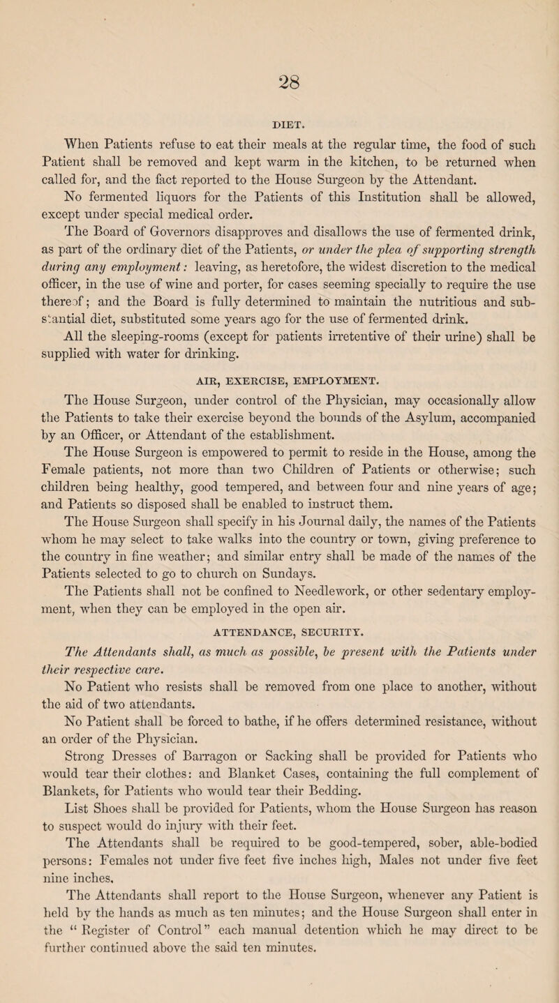 DIET. When Patients refuse to eat their meals at the regular time, the food of such Patient shall he removed and kept warm in the kitchen, to he returned when called for, and the fact reported to the House Surgeon by the Attendant. No fermented liquors for the Patients of this Institution shall he allowed, except under special medical order. The Board of Governors disapproves and disallows the use of fermented drink, as part of the ordinary diet of the Patients, or under the plea of supporting strength during any employment: leaving, as heretofore, the widest discretion to the medical officer, in the use of wine and porter, for cases seeming specially to require the use thereof; and the Board is fully determined to maintain the nutritious and sub¬ stantial diet, substituted some years ago for the use of fermented drink. All the sleeping-rooms (except for patients irretentive of their urine) shall be supplied with water for drinking. AIR, EXERCISE, EMPLOYMENT. The House Surgeon, under control of the Physician, may occasionally allow the Patients to take their exercise beyond the hounds of the Asylum, accompanied by an Officer, or Attendant of the establishment. The House Surgeon is empowered to permit to reside in the House, among the Female patients, not more than two Children of Patients or otherwise; such children being healthy, good tempered, and between four and nine years of age; and Patients so disposed shall he enabled to instruct them. The House Surgeon shall specify in his Journal daily, the names of the Patients whom he may select to take walks into the country or town, giving preference to the country in fine weather; and similar entry shall be made of the names of the Patients selected to go to church on Sundays. The Patients shall not be confined to Needlework, or other sedentary employ¬ ment, when they can be employed in the open ah. ATTENDANCE, SECURITY. The Attendants shall, as much as possible, be present with the Patients under their respective care. No Patient who resists shall he removed from one place to another, without the aid of two attendants. No Patient shall be forced to bathe, if he offers determined resistance, without an order of the Physician. Strong Dresses of Barragon or Sacking shall be provided for Patients who would tear their clothes: and Blanket Cases, containing the full complement of Blankets, for Patients who would tear their Bedding. List Shoes shall be provided for Patients, whom the House Surgeon has reason to suspect would do injury with their feet. The Attendants shall be required to be good-tempered, sober, able-bodied persons: Females not under five feet five inches high, Males not under five feet nine inches. The Attendants shall report to the House Surgeon, whenever any Patient is held by the hands as much as ten minutes; and the House Surgeon shall enter in the “ Register of Control” each manual detention which he may direct to be further continued above the said ten minutes.