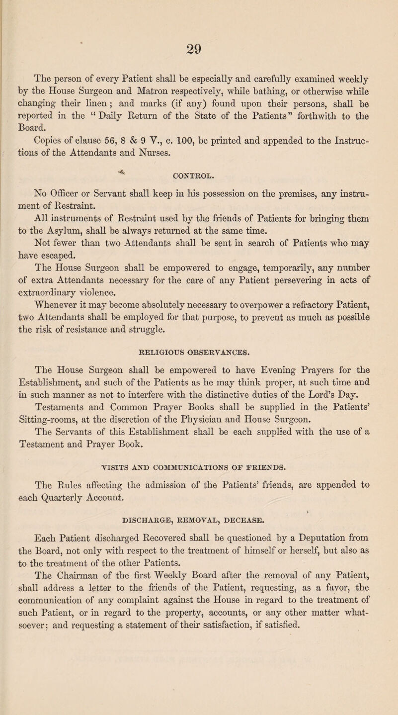 The person of every Patient shall be especially and carefully examined weekly by the House Surgeon and Matron respectively, while bathing, or otherwise while changing their linen ; and marks (if any) found upon their persons, shall be reported in the “ Daily Return of the State of the Patients” forthwith to the Board. Copies of clause 56, 8 & 9 V., c. 100, be printed and appended to the Instruc¬ tions of the Attendants and Nurses. CONTROL. No Officer or Servant shall keep in his possession on the premises, any instru¬ ment of Restraint. All instruments of Restraint used by the friends of Patients for bringing them to the Asylum, shall be always returned at the same time. Not fewer than two Attendants shall be sent in search of Patients who may have escaped. The House Surgeon shall be empowered to engage, temporarily, any number of extra Attendants necessary for the care of any Patient persevering in acts of extraordinary violence. Whenever it may become absolutely necessary to overpower a refractory Patient, two Attendants shall be employed for that purpose, to prevent as much as possible the risk of resistance and struggle. RELIGIOUS OBSERVANCES. The House Surgeon shall be empowered to have Evening Prayers for the Establishment, and such of the Patients as he may think proper, at such time and in such manner as not to interfere with the distinctive duties of the Lord’s Day. Testaments and Common Prayer Books shall be supplied in the Patients’ Sitting-rooms, at the discretion of the Physician and House Surgeon. The Servants of this Establishment shall be each supplied with the use of a Testament and Prayer Book. VISITS ANT) COMMUNICATIONS OF FRIENDS. The Rules affecting the admission of the Patients’ friends, are appended to each Quarterly Account. DISCHARGE, REMOVAL, DECEASE. Each Patient discharged Recovered shall be questioned by a Deputation from the Board, not only with respect to the treatment of himself or herself, but also as to the treatment of the other Patients. The Chairman of the first Weekly Board after the removal of any Patient, shall address a letter to the friends of the Patient, requesting, as a favor, the communication of any complaint against the House in regard to the treatment of such Patient, or in regard to the property, accounts, or any other matter what¬ soever ; and requesting a statement of their satisfaction, if satisfied.