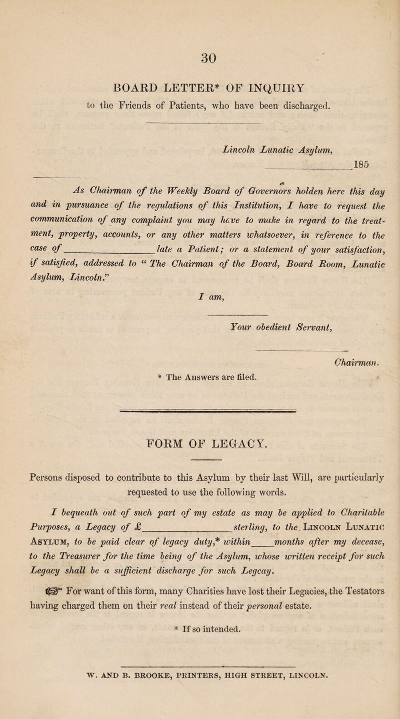 BOARD LETTER* OF INQUIRY to the Friends of Patients, who have been discharged. Lincoln Lunatic Asylum, _185 As Chah'man of the Weekly Board of Governors holden here this day and in pursuance of the regulations of this Institution, I have to request the communication of any complaint you may have to make in regard to the treat¬ ment, property, accounts, or any other matters whatsoever, in reference to the case of_late a Patient; or a statement of your satisfaction, if satisfied, addressed to “ The Chairman of the Board, Board Room, Lunatic Asylum, Lincoln.” I am, Your obedient Servant, * The Answers are filed. Chairman. FORM OF LEGACY. Persons disposed to contribute to this Asylum by their last Will, are particularly requested to use the following words, I bequeath out of such part of my estate as may be applied to Charitable Purposes, a Legacy of £_sterling, to the, Lincoln Lunatic Asylum, to be paid clear of legacy duty,* within_months after my decease, to the Treasurer for the time being of the Asylum, whose written receipt for such Legacy shall be a sufficient discharge for such Legcay. faT For want of this form, many Charities have lost their Legacies, the Testators having charged them on their real instead of their personal estate. * If so intended. W. AND B. BROOKE, PRINTERS, HIGH STREET, LINCOLN.