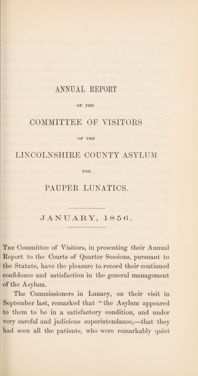 ANNUAL REPORT OP THE COMMITTEE OF VISITORS OP THE LINCOLNSHIRE COUNTY ASYLUM POR PAUPER LUNATICS. JANUARY, 1856. The Committee of Visitors, in presenting their Annual Eeport to the Courts of Quarter Sessions, pursuant to the Statute, have the pleasure to record their continued confidence and satisfaction in the general management of the Asylum. The Commissioners in Lunacy, on their visit in September last, remarked that “ the Asylum appeared to them to be in a satisfactory condition, and under very careful and judicious superintendance,—that they had seen all the patients, who were remarkably quiet