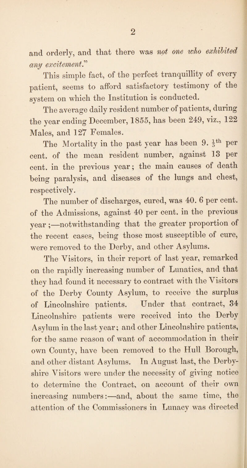 and orderly, and that there was not one who exhibited any excitement This simple fact, of the perfect tranquillity of every patient, seems to afford satisfactory testimony of the system on which the Institution is conducted. The average daily resident number of patients, during the year ending December, 1855, has been 249, viz., 122 Males, and 127 Females. The Mortality in the past year has been 9. Jth per cent, of the mean resident number, against 18 per cent, in the previous year; the main causes of death being paralysis, and diseases of the lungs and chest, respectively. The number of discharges, cured, was 40. 6 per cent, of the Admissions, against 40 per cent, in the previous year .—notwithstanding that the greater proportion of the recent cases, being those most susceptible of cure, were removed to the Derby, and other Asylums. The Visitors, in their report of last year, remarked on the rapidly increasing number of Lunatics, and that they had found it necessary to contract with the Visitors of the Derby County Asylum, to receive the surplus of Lincolnshire patients. Under that contract, 84 Lincolnshire patients were received into the Derby Asylum in the last year; and other Lincolnshire patients, for the same reason of want of accommodation in their own County, have been removed to the Hull Borough, and other distant Asylums. In August last, the Derby¬ shire Visitors were under the necessity of giving notice to determine the Contract, on account of their own increasing numbers:—and, about the same time, the attention of the Commissioners in Lunacy was directed