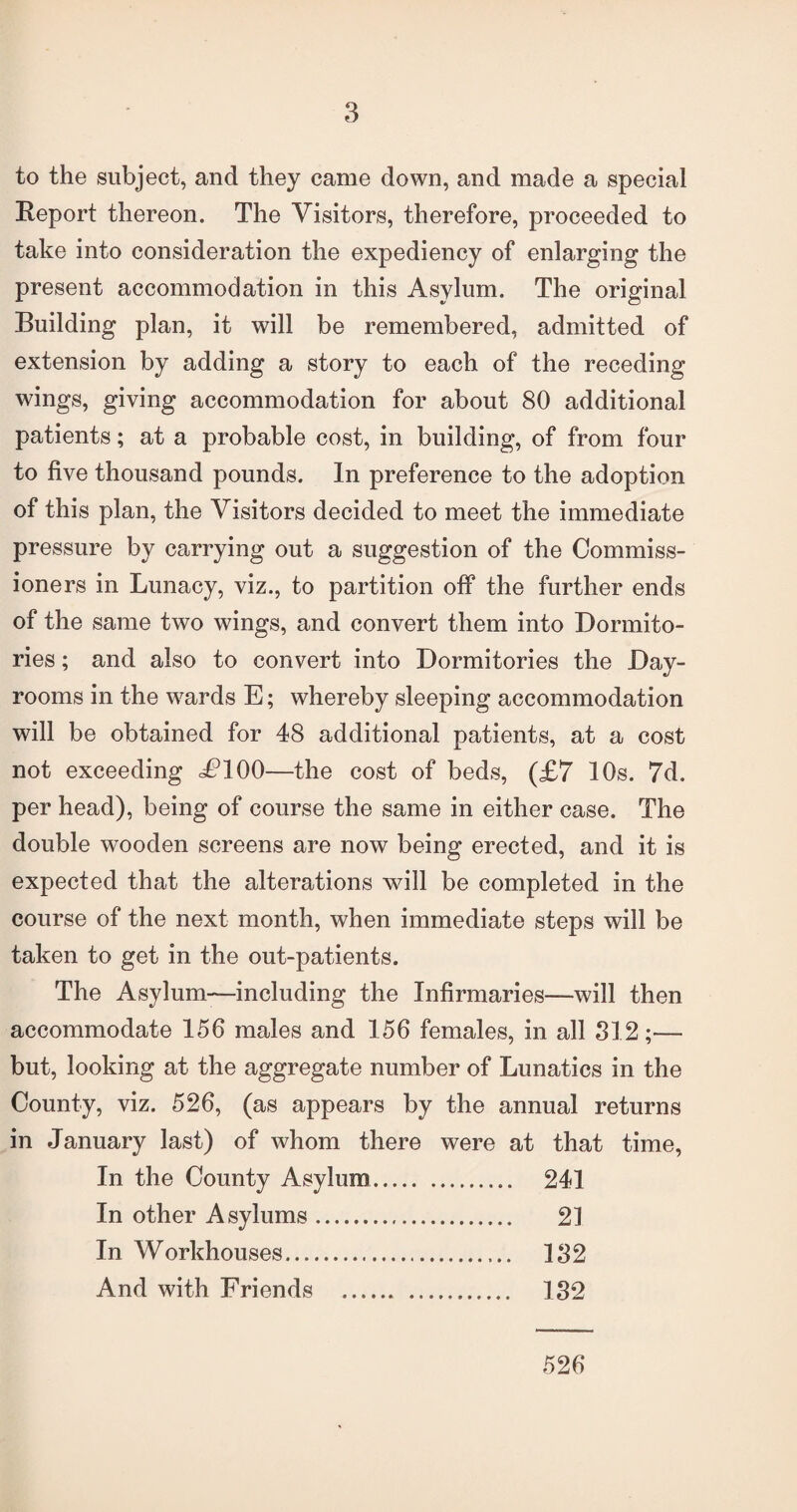 to the subject, and they came down, and made a special Report thereon. The Visitors, therefore, proceeded to take into consideration the expediency of enlarging the present accommodation in this Asylum. The original Building plan, it will be remembered, admitted of extension by adding a story to each of the receding wings, giving accommodation for about 80 additional patients; at a probable cost, in building, of from four to five thousand pounds. In preference to the adoption of this plan, the Visitors decided to meet the immediate pressure by carrying out a suggestion of the Commiss¬ ioners in Lunacy, viz., to partition off the further ends of the same two wings, and convert them into Dormito¬ ries ; and also to convert into Dormitories the Day- rooms in the wards E; whereby sleeping accommodation will be obtained for 48 additional patients, at a cost not exceeding <£100—the cost of beds, (£7 10s. 7d. per head), being of course the same in either case. The double wooden screens are now being erected, and it is expected that the alterations will be completed in the course of the next month, when immediate steps will be taken to get in the out-patients. The Asylum-—including the Infirmaries—will then accommodate 156 males and 156 females, in all 312;— but, looking at the aggregate number of Lunatics in the County, viz. 526, (as appears by the annual returns in January last) of whom there were at that time, In the County Asylum. 241 In other Asylums. 21 In Workhouses. 132 And with Friends . 132 526