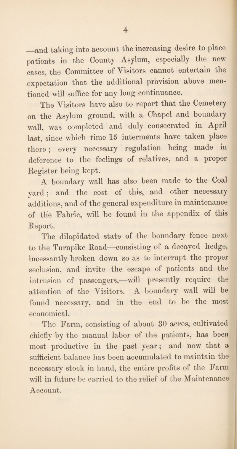 —and taking into account the increasing desire to place patients in the County Asylum, especially the new cases, the Committee of Visitors cannot entertain the expectation that the additional provision above men¬ tioned will suffice for any long continuance. The Visitors have also to report that the Cemetery on the Asylum ground, with a Chapel and boundary wall, was completed and duly consecrated in April last, since which time 15 interments have taken place there ; every necessary regulation being made in deference to the feelings of relatives, and a proper Register being kept. A boundary wall has also been made to the Coal yard; and the cost of this, and other necessary additions, and of the general expenditure in maintenance of the Fabric, will be found in the appendix of this Report. The dilapidated state of the boundary fence next to the Turnpike Road—consisting of a decayed hedge, incessantly broken down so as to interrupt the proper seclusion, and invite the escape of patients and the intrusion of passengers,—will presently require the attention of the Visitors. A boundary wall will be found necessary, and in the end to be the most economical. The Farm, consisting of about 30 acres, cultivated chiefly by the manual labor of the patients, has been most productive in the past year; and now that a sufficient balance has been accumulated to maintain the necessary stock in hand, the entire profits of the Farm will in future be carried to the relief of the Maintenance Account.