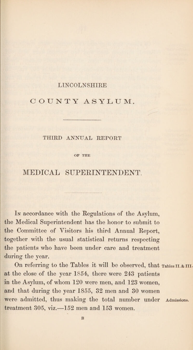 LINCOLNSHIRE COUNTY ASYLUM. THIRD ANNUAL REPORT OF THE MEDICAL SUPERINTENDENT, In accordance with the Regulations of the Asylum, the Medical Superintendent has the honor to submit to the Committee of Visitors his third Annual Report, together with the usual statistical returns respecting the patients who have been under care and treatment during the year. On referring to the Tables it will be observed, that Tables n. & hi. at the close of the year 1854, there were 243 patients in the Asylum, of whom 120 were men, and 123 women, and that during the year 1855, 32 men and 30 women were admitted, thus making the total number under Admissions, treatment 305, viz.—152 men and 153 women. B