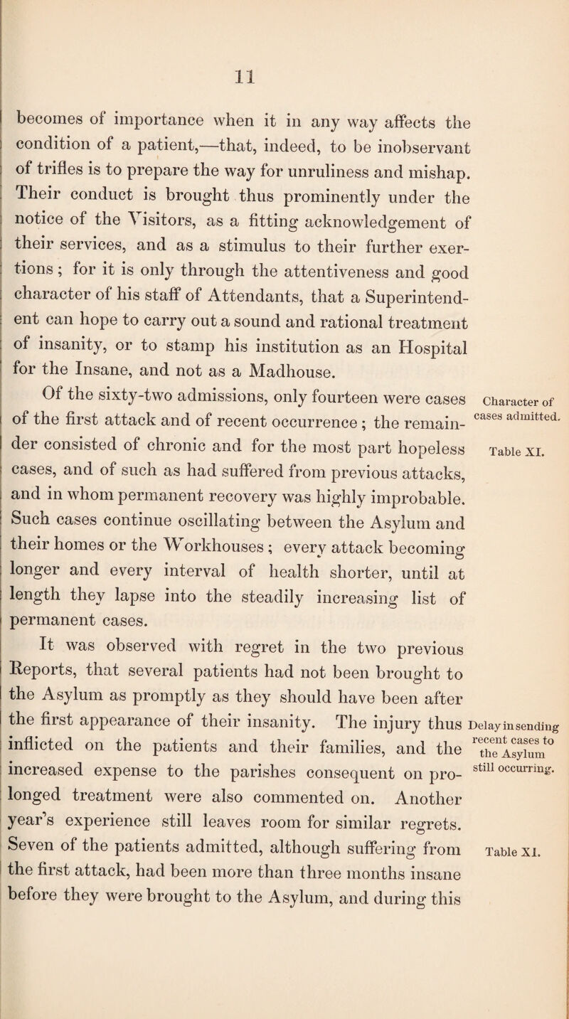 cases admitted. Table XI. becomes of importance when it in any way affects the condition of a patient,—that, indeed, to be inobservant of trifles is to prepare the way for unruliness and mishap. Their conduct is brought thus prominently under the notice of the A isitors, as a fitting acknowledgement of their services, and as a stimulus to their further exer¬ tions ; for it is only through the attentiveness and good character of his staff of Attendants, that a Superintend¬ ent can hope to carry out a sound and rational treatment of insanity, or to stamp his institution as an Hospital for the Insane, and not as a Madhouse. Of the sixty-two admissions, only fourteen were cases character of oi the first attack and of recent occurrence; the remain¬ der consisted of chronic and for the most part hopeless cases, and of such as had suffered from previous attacks, and in whom permanent recovery was highly improbable. Such cases continue oscillating between the Asylum and their homes or the Workhouses; every attack becoming longer and every interval of health shorter, until at length they lapse into the steadily increasing list of permanent cases. It was observed with regret in the two previous Reports, that several patients had not been brought to the Asylum as promptly as they should have been after the first appearance of their insanity. The injury thus Delay in sending inflicted on the patients and their families, and the 1 thTlsyium0 increased expense to the parishes consequent on pro- stm occurrin^ longed treatment were also commented on. Another year’s experience still leaves room for similar regrets. Seven of the patients admitted, although suffering from Table xi. the first attack, had been more than three months insane before they were brought to the Asylum, and during this