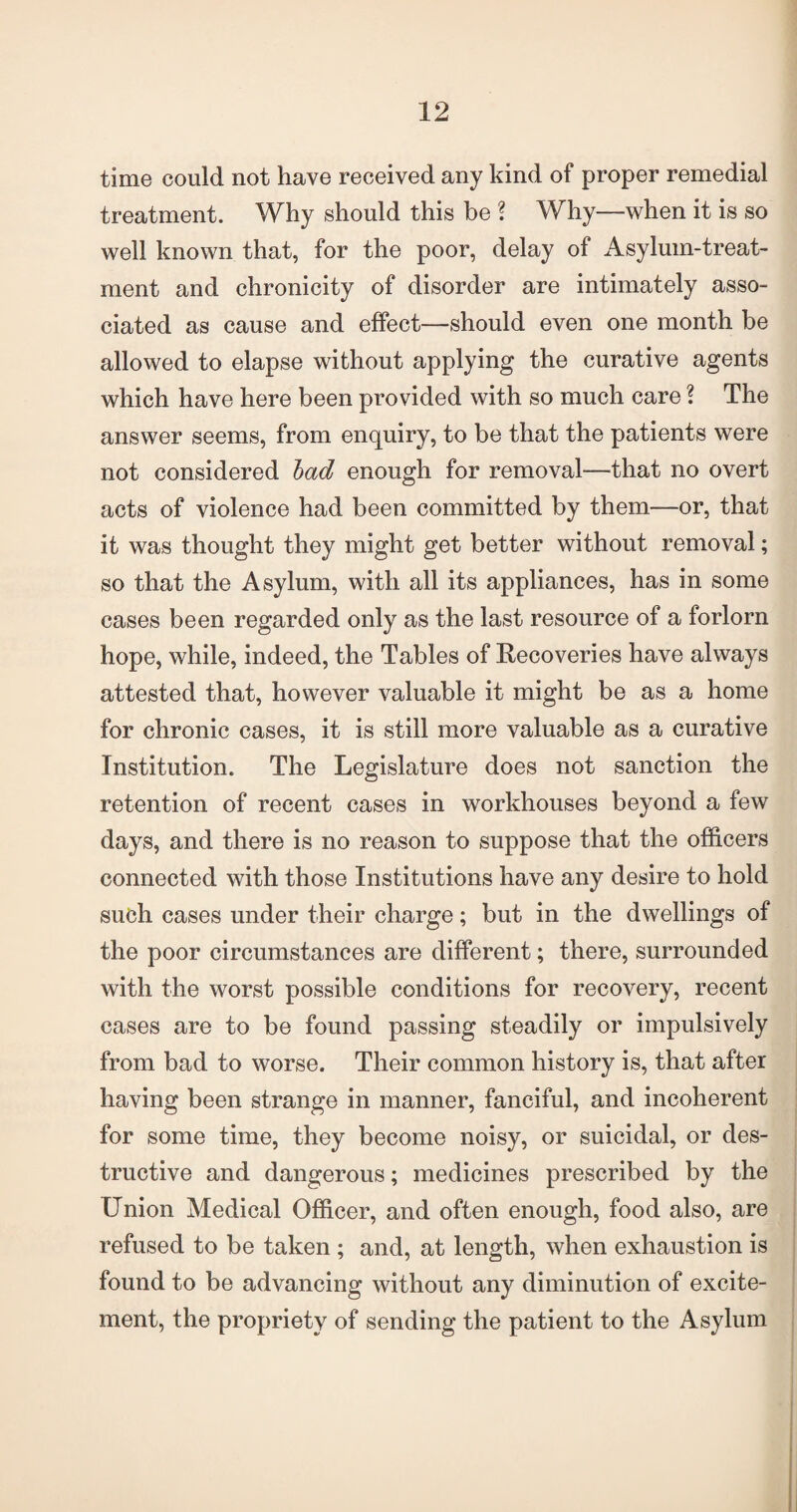 time could not have received any kind of proper remedial treatment. Why should this be ? Why—when it is so well known that, for the poor, delay of Asylum-treat¬ ment and chronicity of disorder are intimately asso¬ ciated as cause and effect—should even one month be allowed to elapse without applying the curative agents which have here been provided with so much care ? The answer seems, from enquiry, to be that the patients were not considered bad enough for removal—that no overt acts of violence had been committed by them—or, that it was thought they might get better without removal; so that the Asylum, with all its appliances, has in some cases been regarded only as the last resource of a forlorn hope, while, indeed, the Tables of Recoveries have always attested that, however valuable it might be as a home for chronic cases, it is still more valuable as a curative Institution. The Legislature does not sanction the retention of recent cases in workhouses beyond a few days, and there is no reason to suppose that the officers connected with those Institutions have any desire to hold such cases under their charge; but in the dwellings of the poor circumstances are different; there, surrounded with the worst possible conditions for recovery, recent cases are to be found passing steadily or impulsively from bad to worse. Their common history is, that after having been strange in manner, fanciful, and incoherent for some time, they become noisy, or suicidal, or des¬ tructive and dangerous; medicines prescribed by the Union Medical Officer, and often enough, food also, are refused to be taken ; and, at length, when exhaustion is found to be advancing without any diminution of excite¬ ment, the propriety of sending the patient to the Asylum