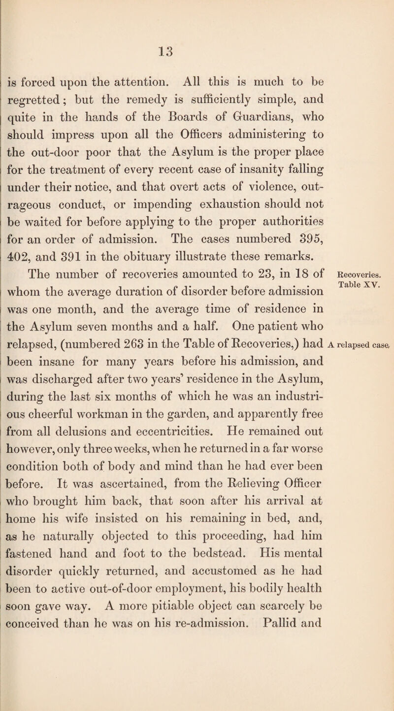 is forced upon the attention. All this is much to be regretted; but the remedy is sufficiently simple, and quite in the hands of the Boards of Guardians, who should impress upon all the Officers administering to the out-door poor that the Asylum is the proper place for the treatment of every recent case of insanity falling under their notice, and that overt acts of violence, out¬ rageous conduct, or impending exhaustion should not be waited for before applying to the proper authorities for an order of admission. The cases numbered 395, 402, and 391 in the obituary illustrate these remarks. The number of recoveries amounted to 23, in 18 of Recoveries. Table XV, whom the average duration of disorder before admission was one month, and the average time of residence in the Asylum seven months and a half. One patient who relapsed, (numbered 263 in the Table of Recoveries,) had a relapsed case, been insane for many years before his admission, and was discharged after two years’ residence in the Asylum, during the last six months of which he was an industri¬ ous cheerful workman in the garden, and apparently free from all delusions and eccentricities. He remained out however, only three weeks, when he returned in a far worse condition both of body and mind than he had ever been before. It was ascertained, from the Relieving Officer who brought him back, that soon after his arrival at home his wife insisted on his remaining in bed, and, as he naturally objected to this proceeding, had him fastened hand and foot to the bedstead. His mental disorder quickly returned, and accustomed as he had been to active out-of-door employment, his bodily health soon gave way. A more pitiable object can scarcely be conceived than he was on his re-admission. Pallid and