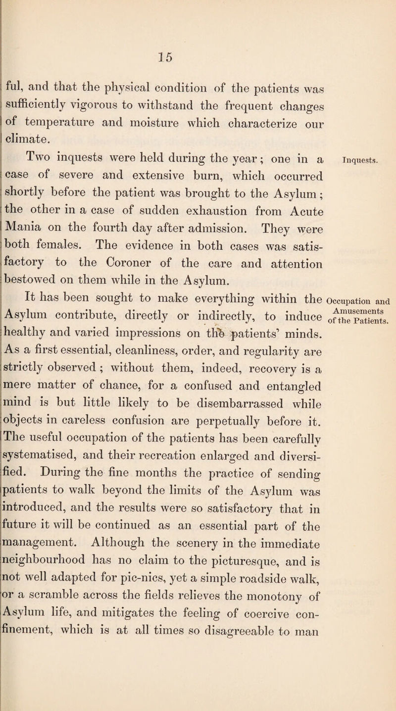 ful, and that the physical condition of the patients was sufficiently vigorous to withstand the frequent changes I of temperature and moisture which characterize our I climate. Two inquests were held during the year; one in a inquests, case of severe and extensive burn, which occurred shortly before the patient was brought to the Asylum; the other in a case of sudden exhaustion from Acute I Mania on the fourth day after admission. They were both females. The evidence in both cases was satis- > factory to the Coroner of the care and attention ibestowed on them while in the Asylum. It has been sought to make everything within the occupation and Asylum contribute, directly or indirectly, to induce oft^pSLnts. healthy and varied impressions on thb patients’ minds. As a first essential, cleanliness, order, and regularity are : strictly observed ; without them, indeed, recovery is a mere matter of chance, for a confused and entangled mind is but little likely to be disembarrassed while objects in careless confusion are perpetually before it. I The useful occupation of the patients has been carefully jsystematised, and their recreation enlarged and diversi¬ fied. During the fine months the practice of sending ! patients to walk beyond the limits of the Asylum was introduced, and the results were so satisfactory that in future it will be continued as an essential part of the management. Although the scenery in the immediate neighbourhood has no claim to the picturesque, and is not well adapted for pic-nics, yet a simple roadside walk, or a scramble across the fields relieves the monotony of Asylum life, and mitigates the feeling of coercive con¬ finement, which is at all times so disagreeable to man