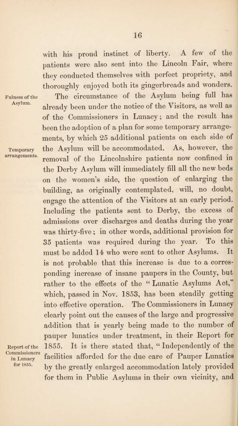 Fulness of the Asylum. Temporary arrangements. Report of the Commissioners in Lunacy for 1855. with his proud instinct of liberty. A few of the patients were also sent into the Lincoln Fair, where they conducted themselves with perfect propriety, and thoroughly enjoyed both its gingerbreads and wonders. The circumstance of the Asylum being full has already been under the notice of the Visitors, as well as of the Commissioners in Lunacy; and the result has been the adoption of a plan for some temporary arrange¬ ments, by which 25 additional patients on each side of the Asylum will be accommodated. As, however, the removal of the Lincolnshire patients now confined in the Derby Asylum will immediately fill all the new beds on the women’s side, the question of enlarging the building, as originally contemplated, will, no doubt, engage the attention of the Visitors at an early period. Including the patients sent to Derby, the excess of admissions over discharges and deaths during the year was thirty-five; in other words, additional provision for 35 patients was required during the year. To this must be added 14 who were sent to other Asylums. It is not probable that this increase is due to a corres¬ ponding increase of insane paupers in the County, but rather to the effects of the “ Lunatic Asylums Act,” which, passed in Nov. 1853, has been steadily getting into effective operation. The Commissioners in Lunacy clearly point out the causes of the large and progressive addition that is yearly being made to the number of pauper lunatics under treatment, in their Report for 1855. It is there stated that, “ Independently of the facilities afforded for the due care of Pauper Lunatics by the greatly enlarged accommodation lately provided for them in Public Asylums in their own vicinity, and