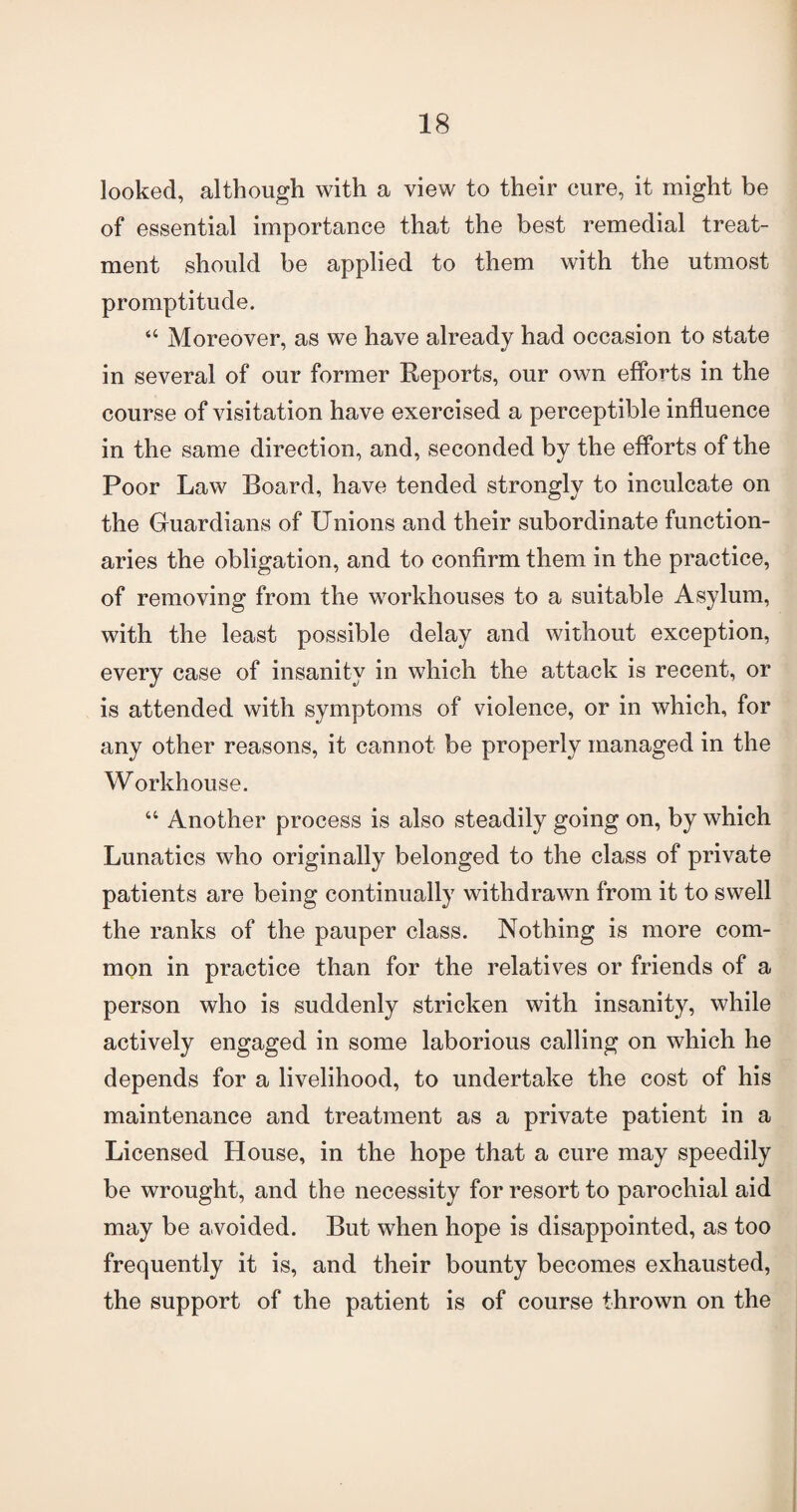 looked, although with a view to their cure, it might be of essential importance that the best remedial treat¬ ment should be applied to them with the utmost promptitude. “ Moreover, as we have already had occasion to state in several of our former Reports, our own efforts in the course of visitation have exercised a perceptible influence in the same direction, and, seconded by the efforts of the Poor Law Board, have tended strongly to inculcate on the Guardians of Unions and their subordinate function¬ aries the obligation, and to confirm them in the practice, of removing from the workhouses to a suitable Asylum, with the least possible delay and without exception, every case of insanity in which the attack is recent, or is attended with symptoms of violence, or in which, for any other reasons, it cannot be properly managed in the Workhouse. “ Another process is also steadily going on, by which Lunatics who originally belonged to the class of private patients are being continually withdrawn from it to swell the ranks of the pauper class. Nothing is more com¬ mon in practice than for the relatives or friends of a person who is suddenly stricken with insanity, while actively engaged in some laborious calling on which he depends for a livelihood, to undertake the cost of his maintenance and treatment as a private patient in a Licensed House, in the hope that a cure may speedily be wrought, and the necessity for resort to parochial aid may be avoided. But when hope is disappointed, as too frequently it is, and their bounty becomes exhausted, the support of the patient is of course thrown on the