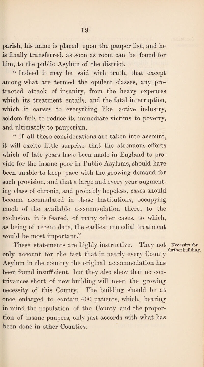 parish, his name is placed upon the pauper list, and he is finally transferred, as soon as room can be found for him, to the public Asylum of the district. “ Indeed it may be said with truth, that except among what are termed the opulent classes, any pro¬ tracted attack of insanity, from the heavy expences which its treatment entails, and the fatal interruption, which it causes to everything like active industry, seldom fails to reduce its immediate victims to poverty, and ultimately to pauperism. “ If all these considerations are taken into account, it will excite little surprise that the strenuous efforts which of late years have been made in England to pro¬ vide for the insane poor in Public Asylums, should have been unable to keep pace with the growing demand for such provision, and that a large and every year augment¬ ing class of chronic, and probably hopeless, cases should become accumulated in those Institutions, occupying much of the available accommodation there, to the exclusion, it is feared, of many other cases, to which, as being of recent date, the earliest remedial treatment would be most important.” These statements are highly instructive. They not Necessity for only account for the fact that in nearly every Asylum in the country the original accommodation has been found insufficient, but they also shew that no con¬ trivances short of new building will meet the growing necessity of this County. The building should be at once enlarged to contain 400 patients, which, bearing in mind the population of the County and the propor¬ tion of insane paupers, only just accords with what has been done in other Counties.