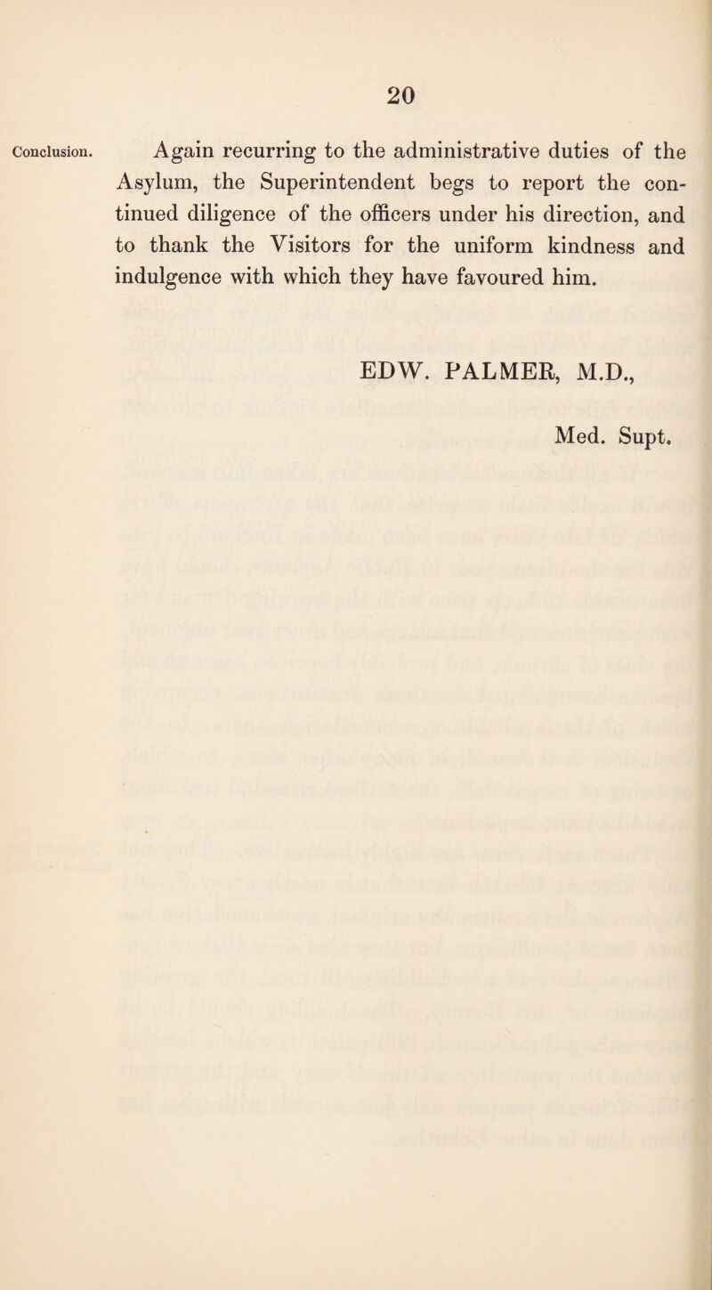 Conclusion. Again recurring to the administrative duties of the Asylum, the Superintendent begs to report the con¬ tinued diligence of the officers under his direction, and to thank the Visitors for the uniform kindness and indulgence with which they have favoured him. EDW. PALMER, M.D., Med. Supt.