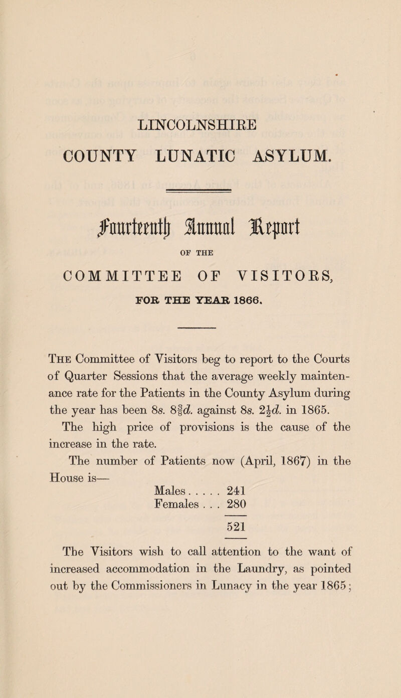 LINCOLNSHIRE COUNTY LUNATIC ASYLUM. jFnurtuntlj Intraal rt OF THE COMMITTEE OF YISITOES, FOR THE YEAR 1866. The Committee of Visitors beg to report to the Courts of Quarter Sessions that the average weekly mainten¬ ance rate for the Patients in the County Asylum during the year has been 8s. 8|d. against 8s. 2£d. in 1865. The high price of provisions is the cause of the increase in the rate. The number of Patients now (April, 1867) in the House is— Males.241 Females . . . 280 521 The Visitors wish to call attention to the want of increased accommodation in the Laundry, as pointed out by the Commissioners in Lunacy in the year 1865;