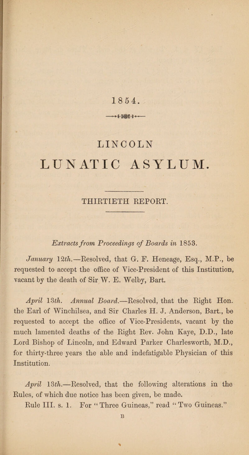 LINCOLN LUNATIC ASYLUM. THIRTIETH REPORT. Extracts from Proceedings of Boards in 1853. January 12th.—Resolved, that G. F. Heneage, Esq., M.P., be requested to accept the office of Vice-President of this Institution, vacant by the death of Sir W. E. Welby, Bart. April 13th. Annual Board.—Resolved, that the Right Hon. the Earl of Winchilsea, and Sir Charles H. J. Anderson, Bart., be requested to accept the office of Vice-Presidents, vacant by the much lamented deaths of the Right Rev. John Kaye, D.D., late Lord Bishop of Lincoln, and Edward Parker Charlesworth, M.D., for thirty-three years the able and indefatigable Physician of this Institution. April 13th.—Resolved, that the following alterations in the Rules, of which due notice has been given, be made. Rule III. s. 1. For “Three Guineas,” read “ Two Guineas.” B *