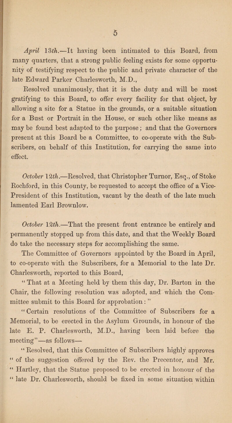 April 13th.—It having been intimated to this Board, from many quarters, that a strong public feeling exists for some opportu¬ nity of testifying respect to the public and private character of the late Edward Parker Charlesworth, M.D., Resolved unanimously, that it is the duty and will be most gratifying to this Board, to offer every facility for that object, by allowing a site for a Statue in the grounds, or a suitable situation for a Bust or Portrait in the House, or such other like means as may be found best adapted to the purpose; and that the Governors present at this Board be a Committee, to co-operate with the Sub¬ scribers, on behalf of this Institution, for carrying the same into effect. October 1 %th.—Resolved, that Christopher Tumor, Esq., of Stoke Rochford, in this County, be requested to accept the office of a Vice- President of this Institution, vacant by the death of the late much lamented Earl Brownlow. October 12th.—That the present front entrance be entirely and permanently stopped up from this date, and that the Weekly Board do take the necessary steps for accomplishing the same. The Committee of Governors appointed by the Board in April, to co-operate with the Subscribers, for a Memorial to the late Dr. Charlesworth, reported to this Board, “ That at a Meeting held by them this day, Dr. Barton in the Chair, the following resolution was adopted, and which the Com¬ mittee submit to this Board for approbation: ” “ Certain resolutions of the Committee of Subscribers for a Memorial, to be erected in the Asylum Grounds, in honour of the late E. P. Charlesworth, M.D., having been laid before the meeting”—as follows— “Resolved, that this Committee of Subscribers highly approves “ of the suggestion offered by the Rev. the Precentor, and Mr. “ Hartley, that the Statue proposed to be erected in honour of the “ late Dr. Charlesworth, should be fixed in some situation within