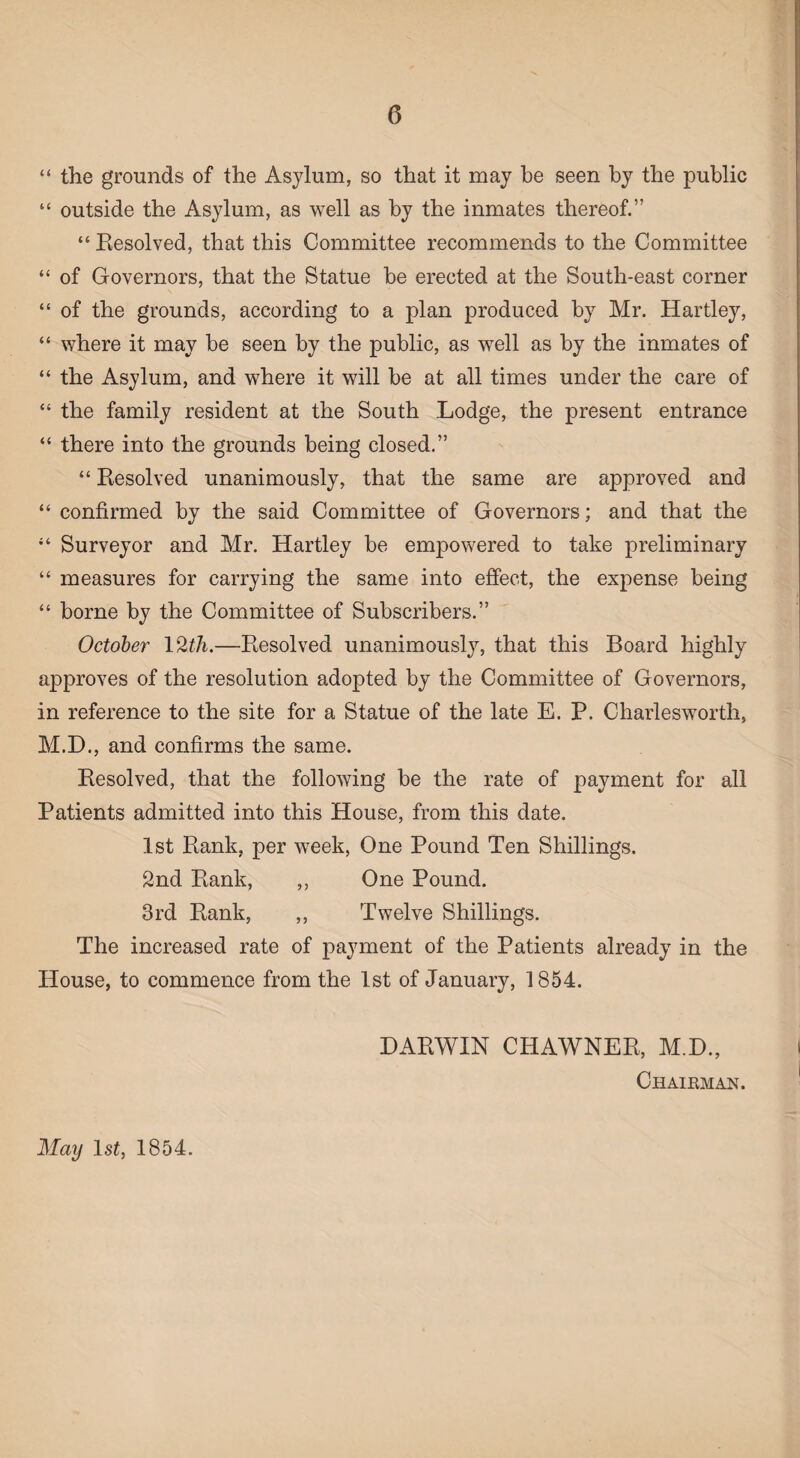 “ the grounds of the Asylum, so that it may be seen by the public “ outside the Asylum, as well as by the inmates thereof.” “ Resolved, that this Committee recommends to the Committee “ of Governors, that the Statue be erected at the South-east corner “ of the grounds, according to a plan produced by Mr. Hartley, “ where it may be seen by the public, as well as by the inmates of “ the Asylum, and where it will be at all times under the care of “ the family resident at the South Lodge, the present entrance “ there into the grounds being closed.” “ Resolved unanimously, that the same are approved and “ confirmed by the said Committee of Governors; and that the Surveyor and Mr. Hartley be empowered to take preliminary “ measures for carrying the same into effect, the expense being “ borne by the Committee of Subscribers.” October 1 %th.—Resolved unanimously, that this Board highly approves of the resolution adopted by the Committee of Governors, in reference to the site for a Statue of the late E. P. Charlesworth, M.D., and confirms the same. Resolved, that the following be the rate of payment for all Patients admitted into this House, from this date. 1st Rank, per week, One Pound Ten Shillings. 2nd Rank, ,, One Pound. 3rd Rank, ,, Twelve Shillings. The increased rate of payment of the Patients already in the House, to commence from the 1st of January, 1854. DARWIN CHAWNER, M.D., Chairman. May ls£, 1854.