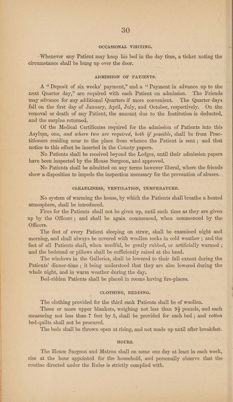 OCCASIONAL VISITING. Whenever any Patient may keep his bed in the day time, a ticket noting the circumstance shall he hung up over the door. ADMISSION OF PATIENTS. A “ Deposit of six weeks’ payment,” and a “ Payment in advance up to the next Quarter day,” are required with each Patient on admission. The Friends may advance for any additional Quarters if more convenient. The Quarter days fall on the first day of January, April, July, and October, respectively. On the removal or death of any Patient, the amount due to the Institution is deducted, and the surplus returned. Of the Medical Certificates required for the admission of Patients into this Asylum, one, and where two are required, both if possible, shall be from Prac¬ titioners residing near to the place from whence the Patient is sent ; and that notice to this effect be inserted in the County papers. No Patients shall be received beyond the Lodges, until their admission papers have been inspected by the House Surgeon, and approved. No Patients shall be admitted on any terms however liberal, where the friends show a disposition to impede the inspection necessary for the prevention of abuses. CLEANLINESS, VENTILATION, TEMPERATURE. No system of warming the house, by which the Patients shall breathe a heated atmosphere, shall be introduced. Fires for the Patients shall not be given up, until such time as they are given up by the Officers ; and shall be again commenced, when commenced by the Officers. The feet of every Patient sleeping on straw, shall be examined night and morning, and shall always be covered with woollen socks in cold weather ; and the feet of all Patients shall, when needful, be gently rubbed, or artificially warmed ; and the bedstead or pillows shall be sufficiently raised at the head. The windows in the Galleries, shall be lowered to their full extent during the Patients’ dinner-time ; it being understood that they are also lowered during the whole night, and in warm weather during the day. Bed-ridden Patients shall be placed in rooms having fire-places. CLOTHING, BEDDING. The clothing provided for the third rank Patients shall be of woollen. Three or more upper blankets, weighing not less than 9^ pounds, and each measuring not less than 7 feet by 5, shall be provided for each bed ; and cotton bed-quilts shall not be procured. The beds shall be thrown open at rising, and not made up until after breakfast. HOURS. The House Surgeon and Matron shall on some one day at least in each week, rise at the hour appointed for the household, and personally observe that the routine directed under the Rules is strictly complied with.