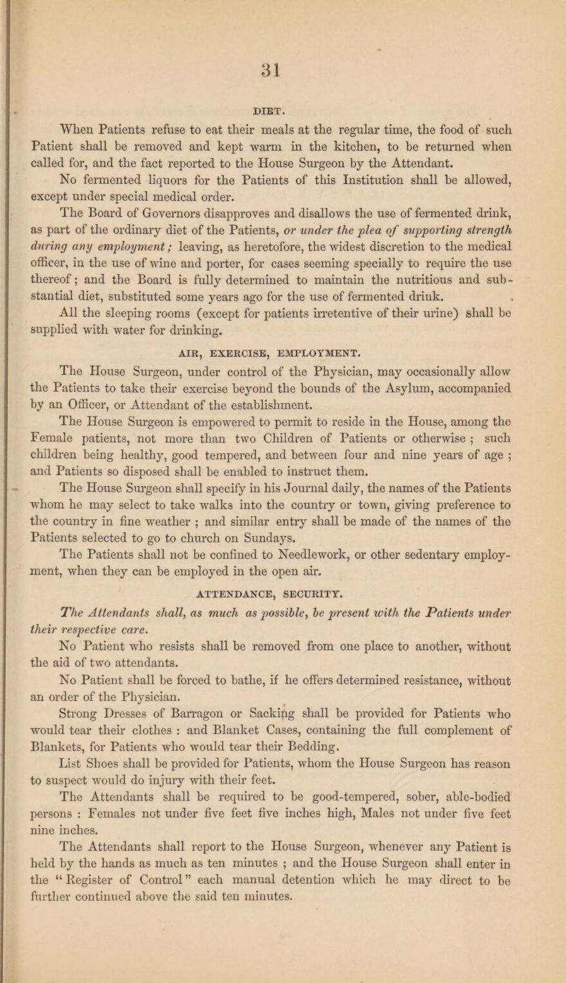 DIET. When Patients refuse to eat their meals at the regular time, the food of such Patient shall he removed and kept warm in the kitchen, to he returned when called for, and the fact reported to the House Surgeon by the Attendant. No fermented liquors for the Patients of this Institution shall he allowed, except under special medical order. The Board of Governors disapproves and disallows the use of fermented drink, as part of the ordinary diet of the Patients, or under the plea of supporting strength during any employment; leaving, as heretofore, the widest discretion to the medical officer, in the use of wine and porter, for cases seeming specially to require the use thereof; and the Board is fully determined to maintain the nutritious and sub - stantial diet, substituted some years ago for the use of fermented drink. All the sleeping rooms (except for patients irretentive of their urine) shall he supplied with water for drinking. AIR, EXERCISE, EMPLOYMENT. The House Surgeon, under control of the Physician, may occasionally allow the Patients to take them exercise beyond the hounds of the Asylum, accompanied by an Officer, or Attendant of the establishment. The House Surgeon is empowered to permit to reside in the House, among the Female patients, not more than two Children of Patients or otherwise ; such children being healthy, good tempered, and between four and nine years of age ; and Patients so disposed shall he enabled to instruct them. The House Surgeon shall specify in his Journal daily, the names of the Patients whom he may select to take walks into the country or town, giving preference to the country in fine weather ; and similar entry shall he made of the names of the Patients selected to go to church on Sundays. The Patients shall not be confined to Needlework, or other sedentary employ¬ ment, when they can be employed in the open air. ATTENDANCE, SECURITY. The Attendants shall, as much as possible, be present with the Patients under their respective care. No Patient who resists shall be removed from one place to another, without the aid of two attendants. No Patient shall he forced to bathe, if he offers determined resistance, without an order of the Physician. Strong Dresses of Barragon or Sackipg shall be provided for Patients who would tear their clothes : and Blanket Cases, containing the full complement of Blankets, for Patients who would tear their Bedding. List Shoes shall be provided for Patients, whom the House Surgeon has reason to suspect would do injury with their feet. The Attendants shall be required to be good-tempered, sober, able-bodied persons : Females not under five feet five inches high, Males not under five feet nine inches. The Attendants shall report to the House Surgeon, whenever any Patient is held by the hands as much as ten minutes ; and the House Surgeon shall enter in the “Register of Control” each manual detention which he may direct to be further continued above the said ten minutes.