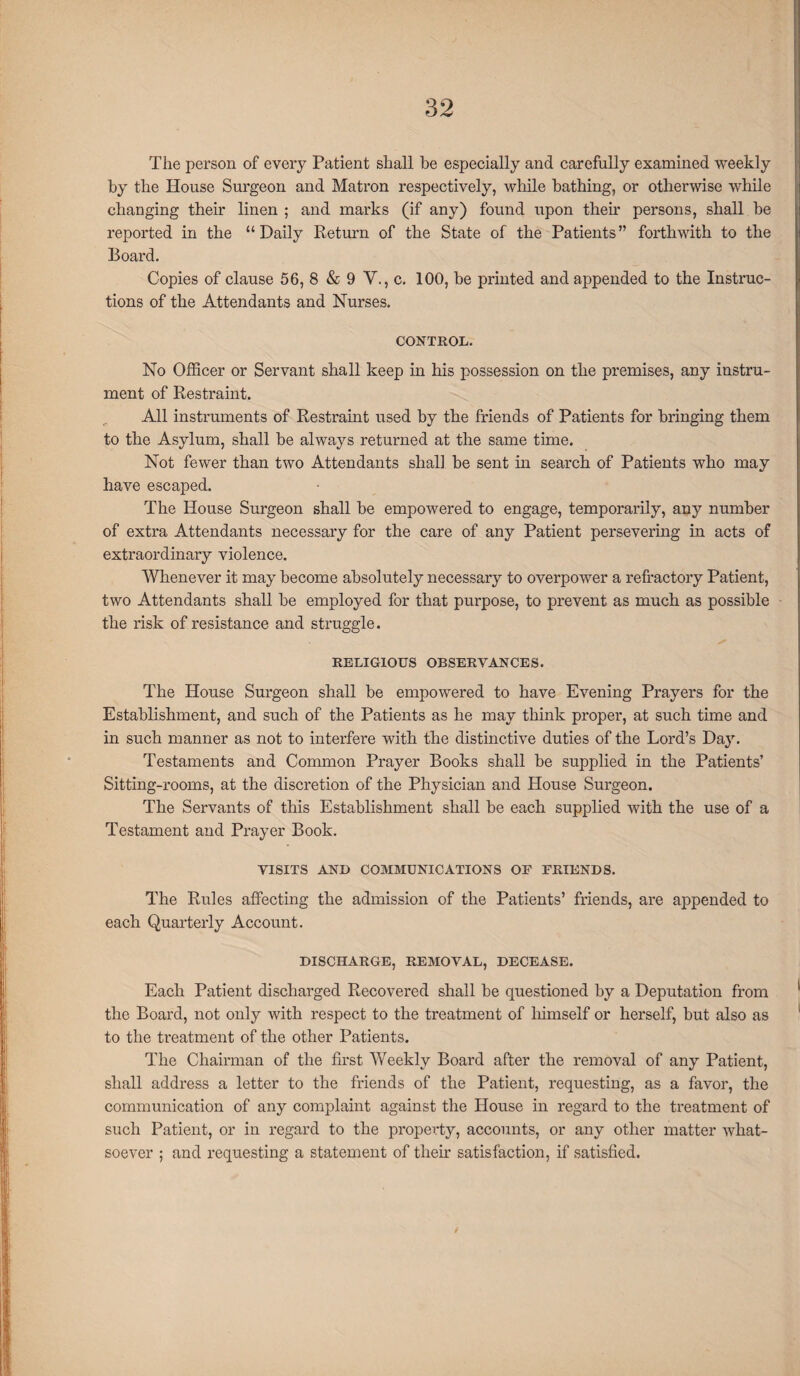 The person of every Patient shall be especially and carefully examined weekly by the House Surgeon and Matron respectively, while bathing, or otherwise while changing their linen ; and marks (if any) found upon their persons, shall be reported in the “Daily Return of the State of the Patients” forthwith to the Board. Copies of clause 56, 8 & 9 V., c. 100, be printed and appended to the Instruc¬ tions of the Attendants and Nurses. CONTROL. No Officer or Servant shall keep in his possession on the premises, any instru¬ ment of Restraint. All instruments of Restraint used by the friends of Patients for bringing them to the Asylum, shall be always returned at the same time. Not fewer than two Attendants shall be sent in search of Patients who may have escaped. The House Surgeon shall be empowered to engage, temporarily, any number of extra Attendants necessary for the care of any Patient persevering in acts of extraordinary violence. Whenever it may become absolutely necessary to overpower a refractory Patient, two Attendants shall be employed for that purpose, to prevent as much as possible the risk of resistance and struggle. RELIGIOUS OBSERVANCES. The House Surgeon shall be empowered to have Evening Prayers for the Establishment, and such of the Patients as he may think proper, at such time and in such manner as not to interfere with the distinctive duties of the Lord’s Day. Testaments and Common Prayer Books shall be supplied in the Patients’ Sitting-rooms, at the discretion of the Physician and House Surgeon. The Servants of this Establishment shall be each supplied with the use of a Testament and Prayer Book. VISITS AND COMMUNICATIONS OF FRIENDS. The Rules affecting the admission of the Patients’ friends, are appended to each Quarterly Account. DISCHARGE, REMOVAL, DECEASE. Each Patient discharged Recovered shall be questioned by a Deputation from the Board, not only with respect to the treatment of himself or herself, but also as to the treatment of the other Patients. The Chairman of the first Weekly Board after the removal of any Patient, shall address a letter to the friends of the Patient, requesting, as a favor, the communication of any complaint against the House in regard to the treatment of such Patient, or in regard to the property, accounts, or any other matter what¬ soever ; and requesting a statement of their satisfaction, if satisfied.