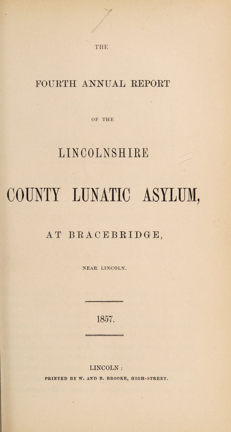 THE FOURTH ANNUAL REPORT OF THE LINCOLNSHIRE COUNTY LUNATIC ASYLUM, AT BRACEBRIDGE, NEAR LINCOLN. 1857. LINCOLN : PRINTED BY W. AND B. BROOKE, HIGH-STREET.