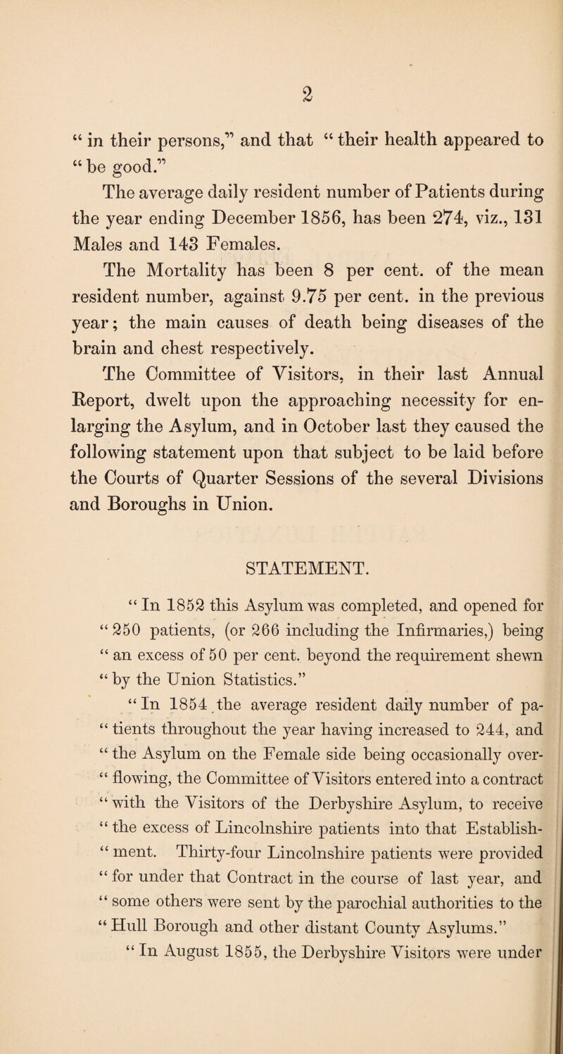 “ in their persons,1’ and that 46 their health appeared to “ be good.” The average daily resident number of Patients during the year ending December 1856, has been 274, viz., 181 Males and 143 Females. The Mortality has been 8 per cent, of the mean resident number, against 9.75 per cent, in the previous year; the main causes of death being diseases of the brain and chest respectively. The Committee of Visitors, in their last Annual Report, dwelt upon the approaching necessity for en¬ larging the Asylum, and in October last they caused the following statement upon that subject to be laid before the Courts of Quarter Sessions of the several Divisions and Boroughs in Union. STATEMENT. “ In 1852 this Asylum was completed, and opened for “250 patients, (or 266 including the Infirmaries,) being “ an excess of 50 per cent, beyond the requirement shewn “by the Union Statistics.” “In 1854 the average resident daily number of pa- “ tients throughout the year having increased to 244, and “the Asylum on the Female side being occasionally over- “ flowing, the Committee of Visitors entered into a contract “ with the Visitors of the Derbyshire Asylum, to receive “the excess of Lincolnshire patients into that Establish- “ ment. Thnhy-four Lincolnshire patients were provided “ for under that Contract in the course of last year, and “ some others were sent by the parochial authorities to the “Hull Borough and other distant County Asylums.” “ In August 1855, the Derbyshire Visitors were under