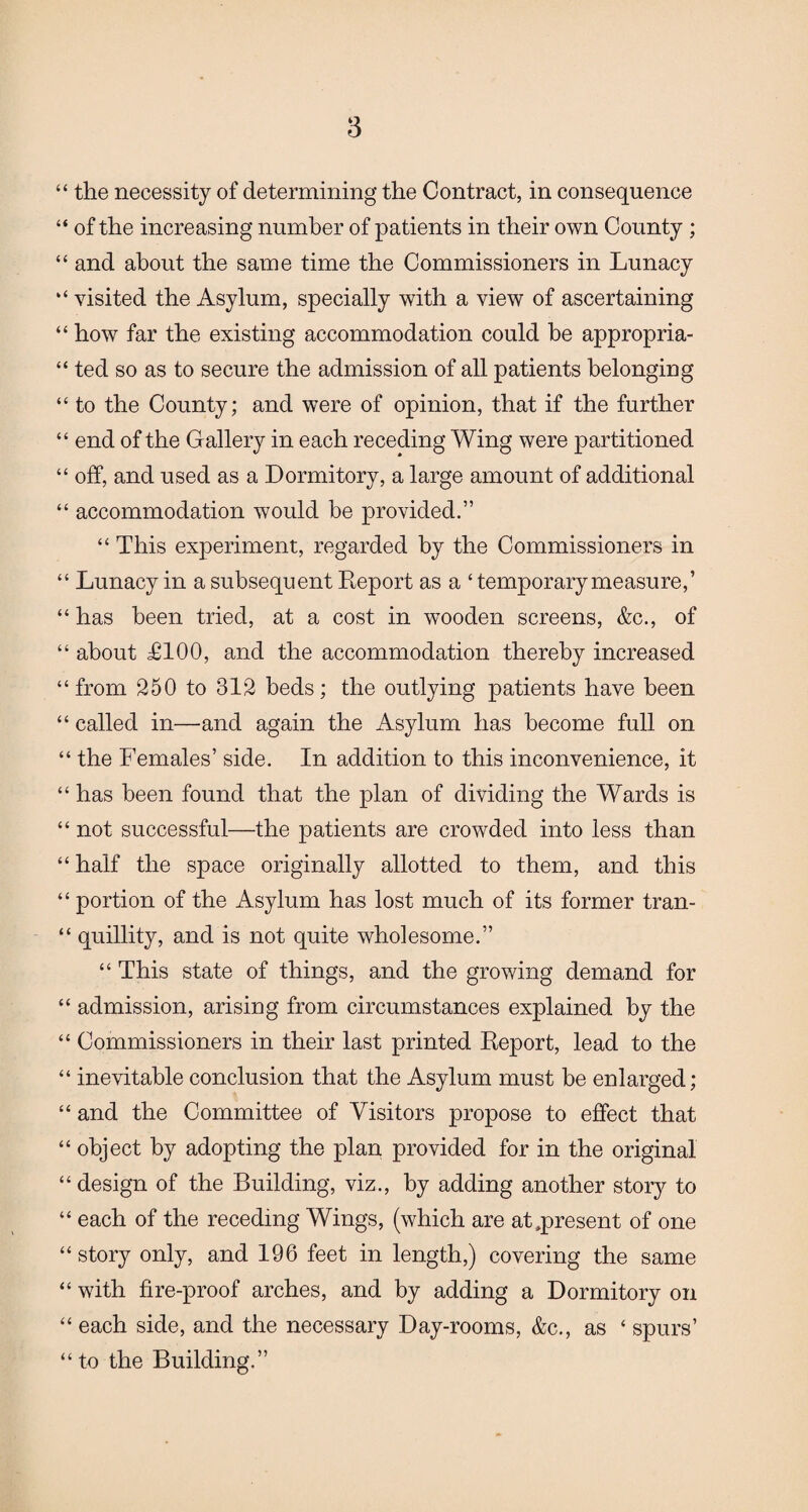 “ the necessity of determining the Contract, in consequence “ of the increasing number of patients in their own County ; “ and about the same time the Commissioners in Lunacy “ visited the Asylum, specially with a view of ascertaining “ how far the existing accommodation could be appropria¬ ted so as to secure the admission of all patients belonging “ to the County; and were of opinion, that if the further “ end of the Gallery in each receding Wing were partitioned “ off, and used as a Dormitory, a large amount of additional “ accommodation would be provided.” “ This experiment, regarded by the Commissioners in “ Lunacy in a subsequent Report as a ‘ temporary measure,’ “ has been tried, at a cost in wooden screens, &c., of “ about £100, and the accommodation thereby increased “from 250 to 312 beds; the outlying patients have been “ called in—and again the Asylum has become full on “ the Females’ side. In addition to this inconvenience, it “ has been found that the plan of dividing the Wards is “ not successful—the patients are crowded into less than “ half the space originally allotted to them, and this “ portion of the Asylum has lost much of its former tran- “ quillity, and is not quite wholesome.” “ This state of things, and the growing demand for “ admission, arising from circumstances explained by the “ Commissioners in their last printed Report, lead to the “ inevitable conclusion that the Asylum must be enlarged; “ and the Committee of Visitors propose to effect that “ object by adopting the plan provided for in the original “design of the Building, viz., by adding another story to “ each of the receding Wings, (which are at .present of one “story only, and 196 feet in length,) covering the same “ with fire-proof arches, and by adding a Dormitory on “ each side, and the necessary Day-rooms, &c., as ‘ spurs’ “ to the Building.”