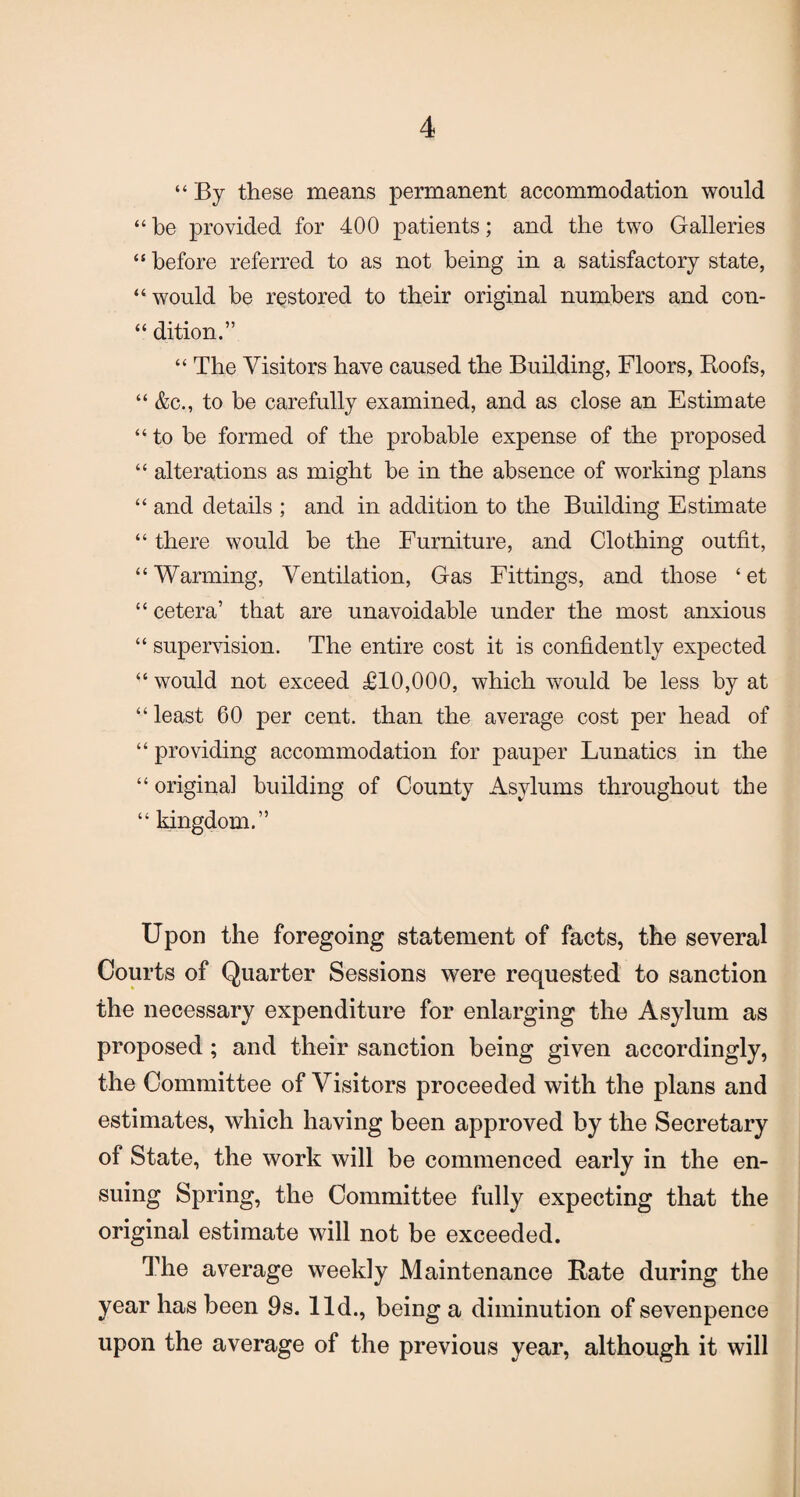 “ By these means permanent accommodation would “ be provided for 400 patients; and the two Galleries “ before referred to as not being in a satisfactory state, “would be restored to their original numbers and con- “ dition.” “ The Visitors have caused the Building, Floors, Hoofs, “ &c., to be carefully examined, and as close an Estimate “ to he formed of the probable expense of the proposed “ alterations as might be in the absence of working plans “ and details ; and in addition to the Building Estimate “ there would he the Furniture, and Clothing outfit, “ Warming, Ventilation, Gas Fittings, and those ‘ et “ cetera’ that are unavoidable under the most anxious “ supervision. The entire cost it is confidently expected “ would not exceed £10,000, which would be less by at “ least 60 per cent, than the average cost per head of “ providing accommodation for pauper Lunatics in the “ original building of County Asylums throughout the “ kingdom.” Upon the foregoing statement of facts, the several Courts of Quarter Sessions were requested to sanction the necessary expenditure for enlarging the Asylum as proposed ; and their sanction being given accordingly, the Committee of Visitors proceeded with the plans and estimates, which having been approved by the Secretary of State, the work will be commenced early in the en¬ suing Spring, the Committee fully expecting that the original estimate will not be exceeded. The average weekly Maintenance Rate during the year has been 9s. lid., being a diminution of sevenpence upon the average of the previous year, although it will