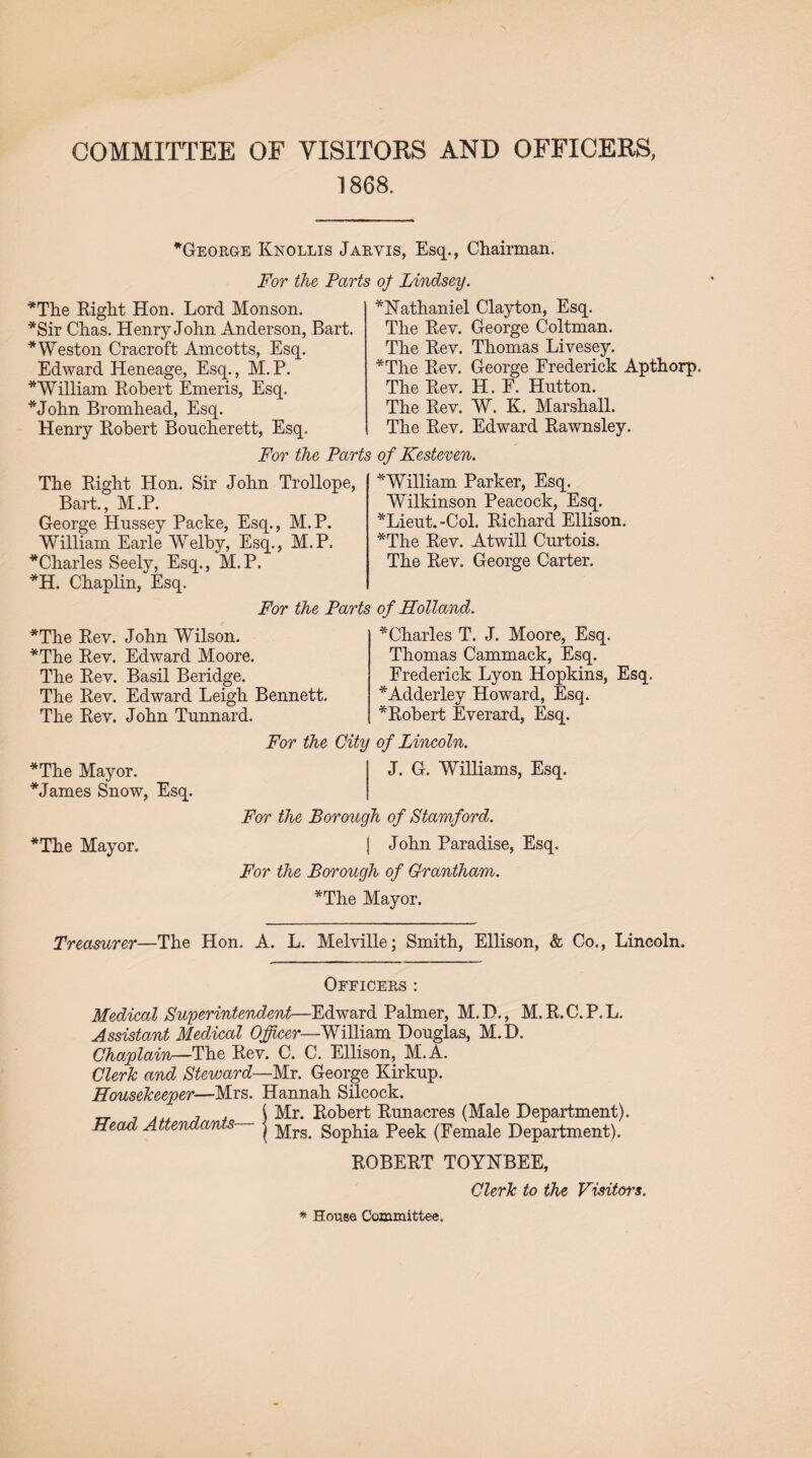 1868. *George Knollis Jarvis, Esq., Chairman. For the Parts of Lindsey. *The Right Hon. Lord Monson. *Sir Chas. Henry John Anderson, Bart. * Weston Cracroft Amcotts, Esq. Edward Heneage, Esq., M.P. * William Robert Emeris, Esq. *John Bromhead, Esq. Henry Robert Boncherett, Esq. *Nathaniel Clayton, Esq. The Rev. George Coltman. The Rev. Thomas Livesey. *The Rev. George Frederick Apthorp. The Rev. H. F. Hutton. The Rev. W. K. Marshall. The Rev. Edward Rawnsley. For the Parts of Kesteven. The Right Hon. Sir John Trollope, Bart., M.P. George Hussey Packe, Esq., M.P. William Earle Welby, Esq., M.P. Charles Seely, Esq., M.P. *H. Chaplin, Esq. For the Par *The Rev. John Wilson. *The Rev. Edward Moore. The Rev. Basil Beridge. The Rev. Edward Leigh Bennett. The Rev. John Tunnard. * William Parker, Esq. Wilkinson Peacock, Esq. *Lieut.-Col. Richard Ellison. *The Rev. Atwill Curtois. The Rev. George Carter. of Holland. Charles T. J. Moore, Esq. Thomas Cammack, Esq. Frederick Lyon Hopkins, Esq. Adderley Howard, Esq. Robert Everard, Esq. *The Mayor. * James Snow, Esq. The Mayor. For the City of Lincoln. J. G. Williams, Esq. For the Borough of Stamford. | John Paradise, Esq. For the Borough of Grantham. The Mayor. Treasurer—The Hon. A. L. Melville; Smith, Ellison, & Co., Lincoln. Officers : Medical Superintendent—Edward Palmer, M. I)., M. R. C. P, L. Assistant Medical Officer—William Douglas, M.D. Chaplain—The Rev. C. C. Ellison, M.A. Clerk and Steward—Mr. George Kirkup. Housekeeper—Mrs. Hannah Silcock. . , . ( Mr. Robert Runacres (Male Department). Head Attendants— j Mrg> Sophia peek (Female Department). ROBERT TOYNBEE, Clerk to the Visitors. * House Committee,