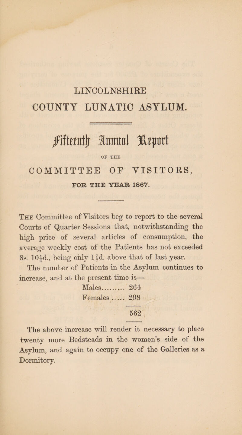 LINCOLNSHIRE COUNTY LUNATIC ASYLUM. jiftottifj fmrattl Htpurt OF THE COMMITTEE OF VISITORS, FOR THE YEAR 1867. The Committee of Visitors beg to report to the several Courts of Quarter Sessions that, notwithstanding the high price of several articles of consumption, the average weekly cost of the Patients has not exceeded 8s. 10Jd., being only IJd. above that of last year. The number of Patients in the Asylum continues to increase, and at the present time is— Males. 264 Females. 298 562 The above increase will render it necessary to place twenty more Bedsteads in the women’s side of the Asylum, and again to occupy one of the Galleries as a Dormitory.