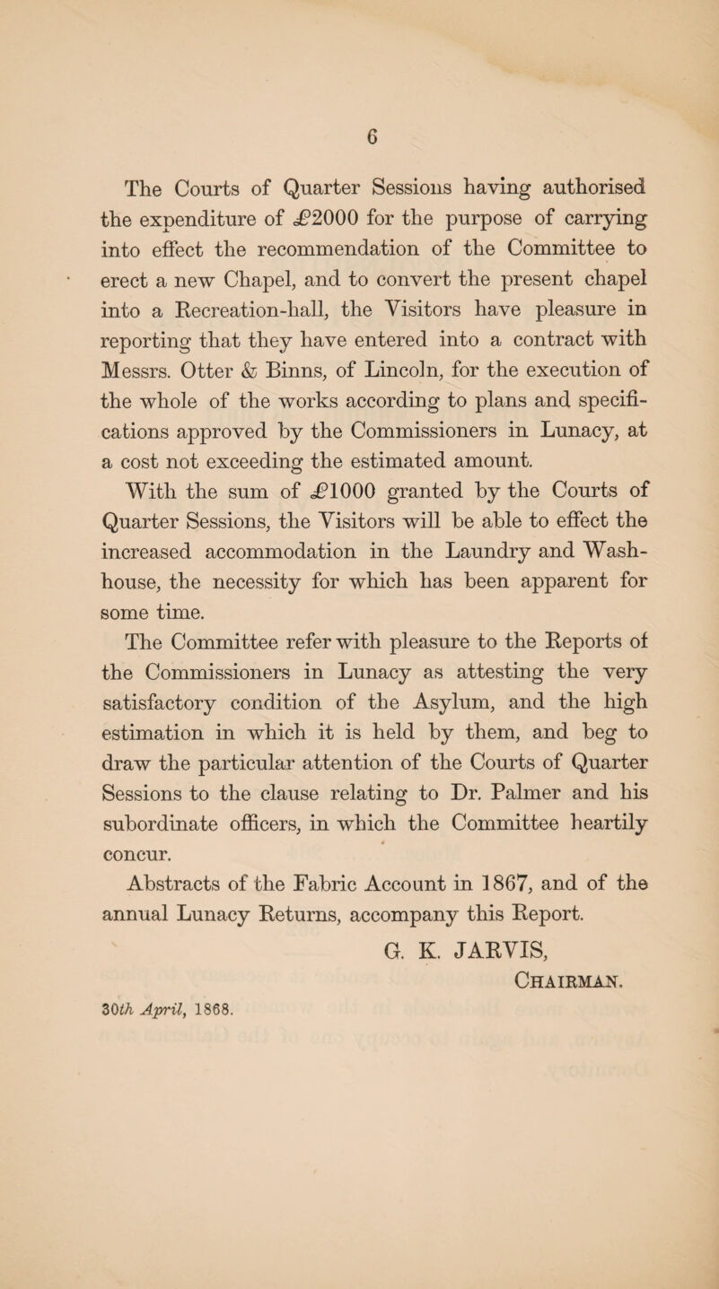 The Courts of Quarter Sessions having authorised the expenditure of .£2000 for the purpose of carrying into effect the recommendation of the Committee to erect a new Chapel, and to convert the present chapel into a Recreation-hall, the Visitors have pleasure in reporting that they have entered into a contract with Messrs. Otter & Binns, of Lincoln, for the execution of the whole of the works according to plans and specifi¬ cations approved by the Commissioners in Lunacy, at a cost not exceeding the estimated amount. With the sum of £1000 granted by the Courts of Quarter Sessions, the Visitors will be able to effect the increased accommodation in the Laundry and Wash¬ house, the necessity for which has been apparent for some time. The Committee refer with pleasure to the Reports of the Commissioners in Lunacy as attesting the very satisfactory condition of the Asylum, and the high estimation in which it is held by them, and beg to draw the particular attention of the Courts of Quarter Sessions to the clause relating to Dr. Palmer and his subordinate officers, in which the Committee heartily concur. Abstracts of the Fabric Account in 1867, and of the annual Lunacy Returns, accompany this Report. G. K. JARVIS, Chairman. ZQth April, 1868.