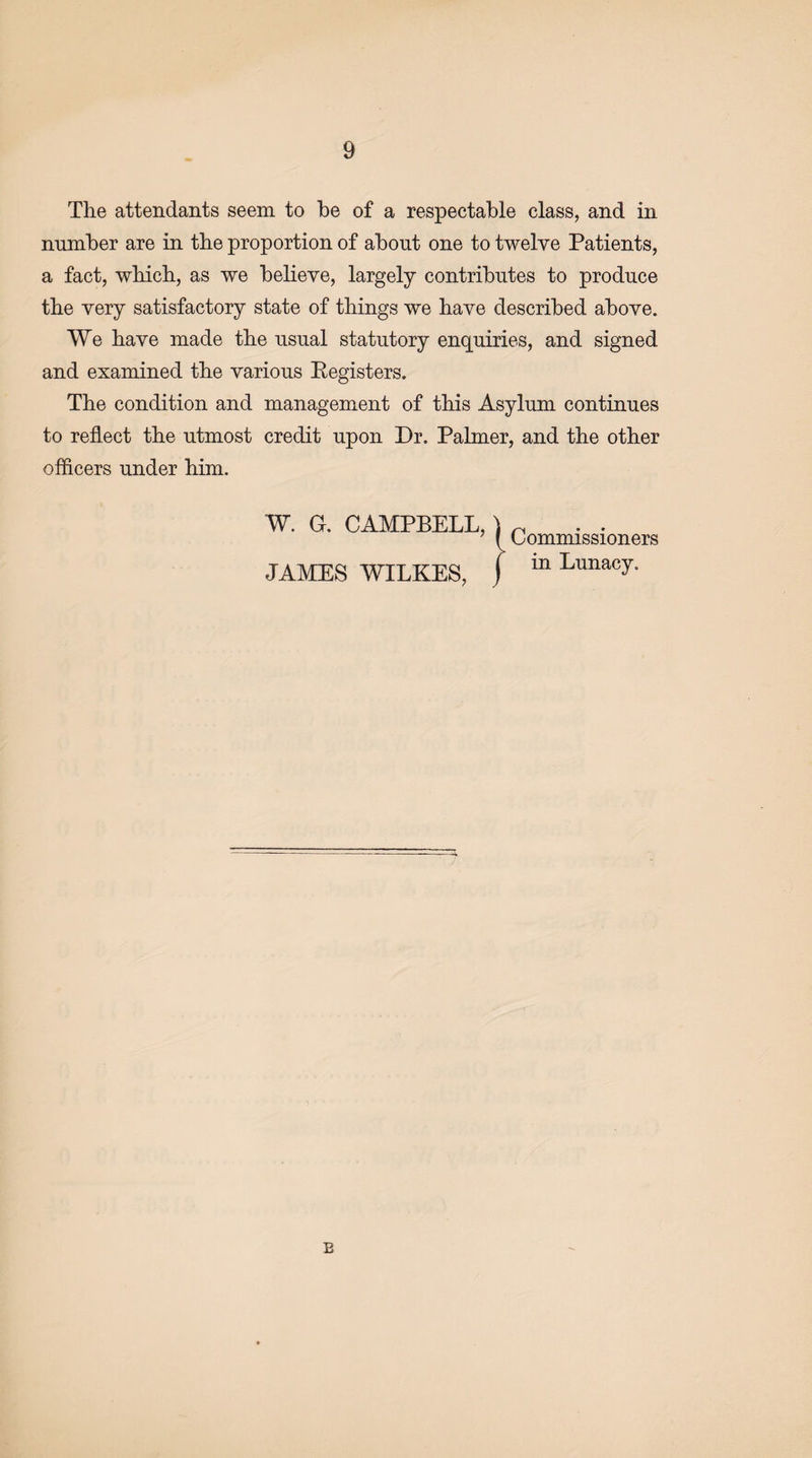 The attendants seem to be of a respectable class, and in number are in the proportion of about one to twelve Patients, a fact, which, as we believe, largely contributes to produce the very satisfactory state of things we have described above. We have made the usual statutory enquiries, and signed and examined the various Eegisters. The condition and management of this Asylum continues to reflect the utmost credit upon Dr. Palmer, and the other officers under him. W. G. CAMPBELL,) n ’ f Commissioners JAMES WILKES, ) m Lunacy- E