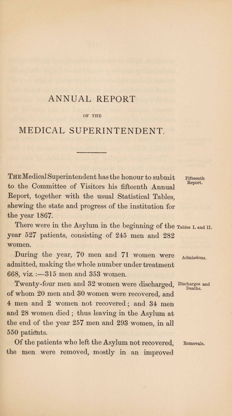 ANNUAL REPORT OF THE MEDICAL SUPERINTENDENT. The Medical Superintendent has the honour to submit to the Committee of Visitors his fifteenth Annual Report, together with the usual Statistical Tables, shewing the state and progress of the institution for the year 1867. There were in the Asylum in the beginning of the year 527 patients, consisting of 245 men and 282 women. During the year, 70 men and 71 women were admitted, making the whole number under treatment 668, viz. :—315 men and 353 women. Twenty-four men and 32 women were discharged, of whom 20 men and 30 women were recovered, and 4 men and 2 women not recovered; and 34 men and 28 women died; thus leaving in the Asylum at the end of the year 257 men and 293 women, in all 550 patidnts. Of the patients who left the Asylum not recovered, the men were removed, mostly in an improved Fifteenth. Report. Tables I. and II. Admissions. Discharges and Deaths. Removals.