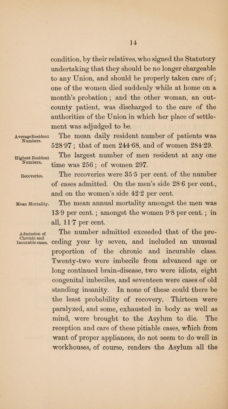 AverageResident Numbers. Highest Resident Numbers. Recoveries. Mean Mortality. Admission of Chronic and Incurable cases. condition, by their relatives, who signed the Statutory undertaking that they should be no longer chargeable to any Union, and should be properly taken care of; one of the women died suddenly while at home on a month’s probation; and the other woman, an out- county patient, was discharged to the care of the authorities of the Union in which her place of settle¬ ment was adj udged to be. The mean daily resident number of patients was 528 97 ; that of men 24U68, and of women 284 29. The largest number of men resident at any one time was 256 ; of women 297. The recoveries were 35-5 per cent, of the number of cases admitted. On the men’s side 28 6 per cent., and on the women’s side 42‘2 per cent. The mean annual mortality amongst the men was 13*9 per cent. ; amongst the women 9 8 per cent.; in all, 11 7 per cent. The number admitted exceeded that of the pre¬ ceding year by seven, and included an unusual proportion of the chronic and incurable class. Twenty-two were imbecile from advanced age or long continued brain-disease, two were idiots, eight congenital imbeciles, and seventeen were cases of old standing insanity. In none of these could there be the least probability of recovery. Thirteen were paralyzed, and some, exhausted in body as well as mind, were brought to the Asylum to die. The reception and care of these pitiable cases, which from want of proper appliances, do not seem to do well in workhouses, of course, renders the Asylum all the