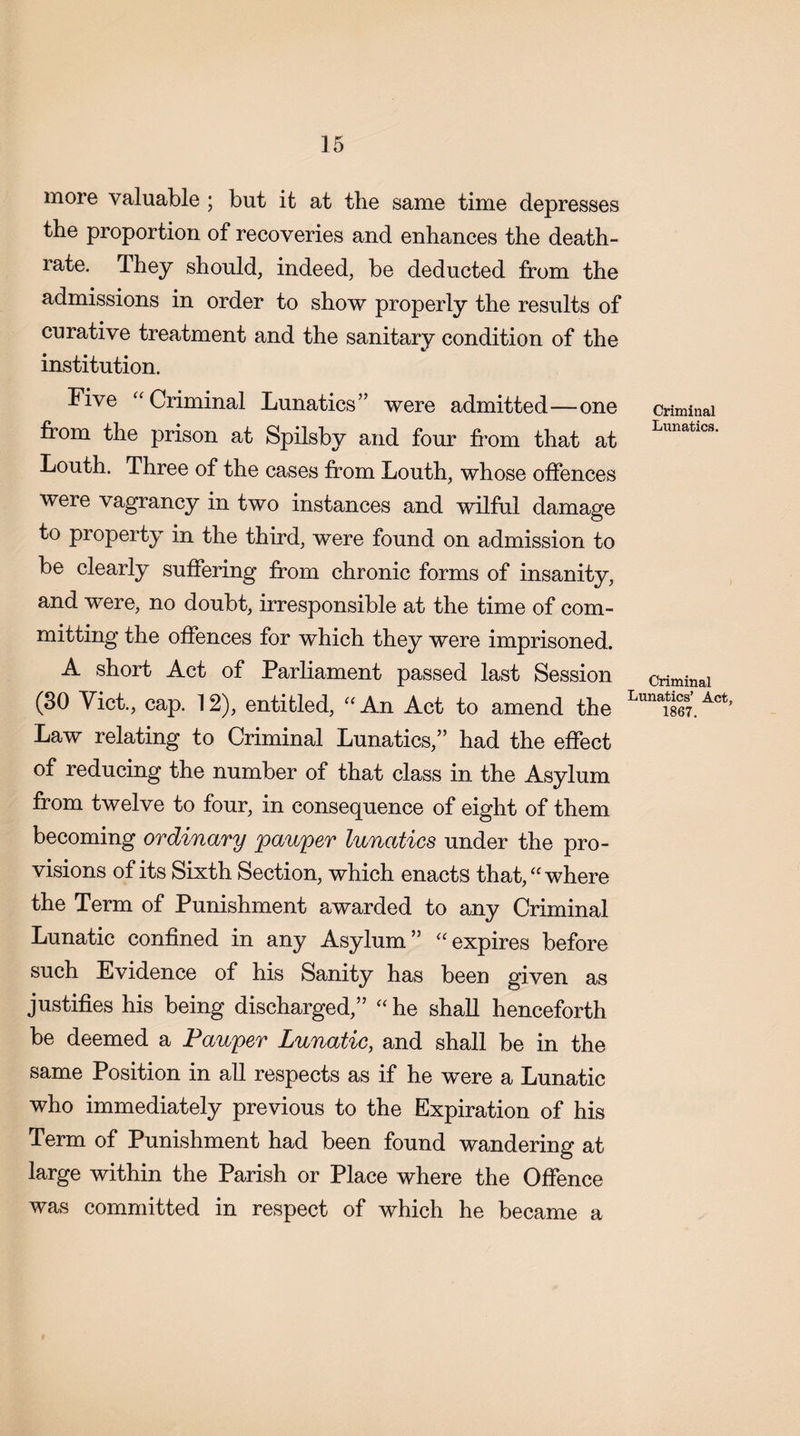 more valuable ; but it at the same time depresses the proportion of recoveries and enhances the death- rate. Ihey should, indeed, be deducted from the admissions in order to show properly the results of curative treatment and the sanitary condition of the institution. Five “ Criminal Lunatics” were admitted—one criminal from the prison at Spilsby and four from that at Lunatlcs' Louth. Three of the cases from Louth, whose offences were vagrancy in two instances and wilful damage to property in the third, were found on admission to be clearly suffering from chronic forms of insanity, and were, no doubt, irresponsible at the time of com¬ mitting the offences for which they were imprisoned. A short Act of Parliament passed last Session criminal (30 Viet., cap. 12), entitled, “An Act to amend the Lunai867.A< Law relating to Criminal Lunatics,” had the effect of reducing the number of that class in the Asylum from twelve to four, in consequence of eight of them becoming ordinary pauper lunatics under the pro¬ visions of its Sixth Section, which enacts that, “ where the Term of Punishment awarded to any Criminal Lunatic confined in any Asylum” “expires before such Evidence of his Sanity has been given as justifies his being discharged,” “ he shall henceforth be deemed a Pauper Lunatic, and shall be in the same Position in all respects as if he were a Lunatic who immediately previous to the Expiration of his Term of Punishment had been found wandering at large within the Parish or Place where the Offence was committed in respect of which he became a