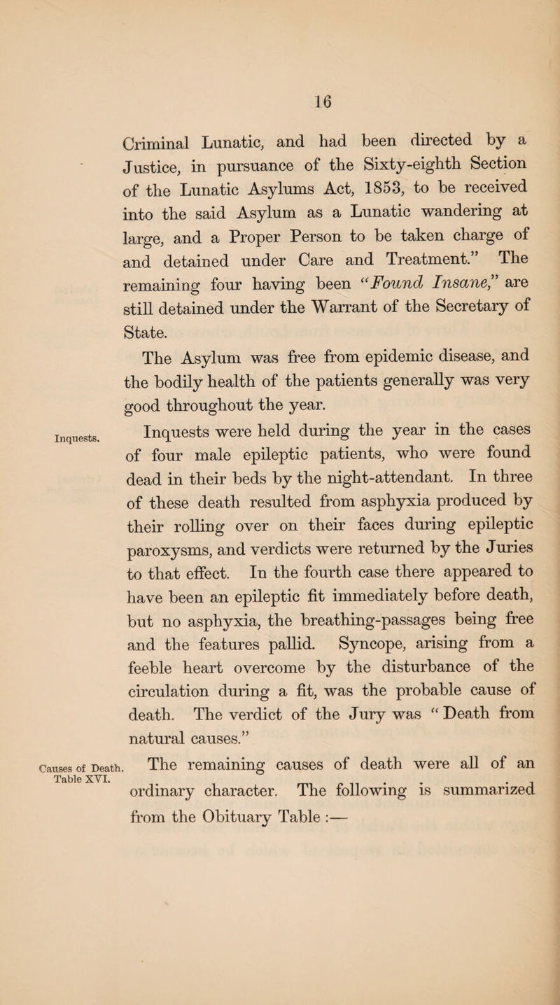 Inquests. Causes of Death. Table XYI. Criminal Lunatic, and had been directed by a Justice, in pursuance of the Sixty-eighth Section of the Lunatic Asylums Act, 1853, to be received into the said Asylum as a Lunatic wandering at large, and a Proper Person to be taken charge of and detained under Care and Treatment.” The remaining four having been “Found Insane,” are still detained under the Warrant of the Secretary of State. The Asylum was free from epidemic disease, and the bodily health of the patients generally was very good throughout the year. Inquests were held during the year in the cases of four male epileptic patients, who were found dead in their beds by the night-attendant. In three of these death resulted from asphyxia produced by their rolling over on their faces during epileptic paroxysms, and verdicts were returned by the Juries to that effect. In the fourth case there appeared to have been an epileptic fit immediately before death, but no asphyxia, the breathing-passages being free and the features pallid. Syncope, arising from a feeble heart overcome by the disturbance of the circulation during a fit, was the probable cause of death. The verdict of the Jury was “ Death from natural causes.” The remaining causes of death were all of an ordinary character. The following is summarized from the Obituary Table :—