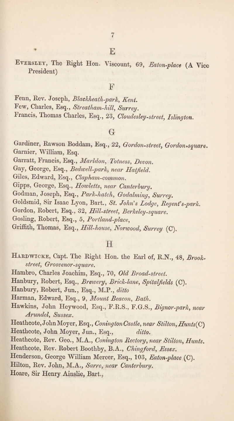 E Eversley, The Right Hon. Viscount, 69, Eaton-place (A Vice President) F Fenn, Rev. Joseph, Blackheath-park, Kent. Few, Charles, Esq., Streatham-hill, Surrey. viancis, Ihomas Charles, Esq., 23, Cloudesley-street, Islington. G Gardiner, Rawson Boddam, Esq., 22, G or don-street, Gordon^square. Gamier, William, Esq. Garratt, Francis, Esq., Marldon, Totness, Devon. Gay, George, Esq., Bedwell-park, near Hatfield. Giles, Edward, Esq., Clapham-common. Gipps, George, Esq., Hoivletts, near Canterbury. Godman, Joseph, Esq., Park-hatch, Godaiming, Surrey. Goldsmid, Sir Isaac Lyon, Bart., St. John's Lodge, Regent's-park. Gordon, Robert, Esq., 32, HiU-street, Berkeley-square. Gosling, Robert, Esq., 5, Portland-place, Griffith, Thomas, Esq., Hill-house, Norwood, Surrey (C). H Hardwicke, Capt. The Right Hon. the Earl of, R.N., 48, Brook* street, Grosvenor-square. Hambro, Charles Joachim, Esq., 70, Old Broad-street. Hanbury, Robert, Esq., 1Brewery, Brick-lane, Spitalfields (C). Hanbury, Robert, Jun., Esq., M.P., ditto Harman, Edward, Esq., 9, Mount Beacon, Bath. Hawkins, John Heywood, Esq., F.R.S., F.G.S., Bignor-park, near Arundel, Sussex. Heathcote, John Moyer, Esq., Coning ton Castle, near Stilton, Hu?its(C) Heathcote, John Moyer, Jun., Esq., ditto. Heathcote, Rev. Geo., M.A., Coning ton Rectory, near Stilton, Hunts. Heathcote, Rey. Robert Boothby, B.A., Chingford, Essex. Henderson, George William Mercer, Esq., 103, Eaton-place (C). Hilton, Rev. John, M.A., Sarre, 7iear Canterbury. Hoare, Sir Henry Ainslie, Bart.,