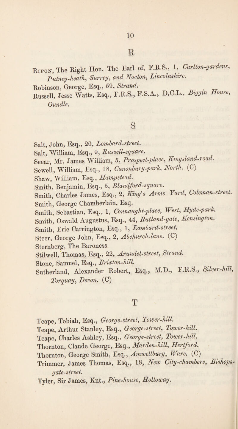 R Rwon, The Right Hon. The Earl of, F.R.S., 1, Carlton-gardens, Putney-heath, Surrey, and Nocton, Lincolnshire. Robinson, George, Esq., 59, Strand. _ Russell, Jesse Watts, Esq., F.R.S., F.S.A., D.C.L., Biggm House, Oundle. s Salt, John, Esq., 20, Lombard-street. Salt, William, Esq., 9, Russell-square. Seear, Mr. James William, 5, Prospect-place, Kmgsland-road. Sewell, William, Esq., 18, Canonbury-park, North. (C) Shaw, William, Esq., Hampstead. Smith, Benjamin, Esq., 5, Blandford-square. Smith, Charles James, Esq., 2, King's Arms Yard, Coleman-street. Smith, George Chamberlain, Esq. Smith, Sebastian, Esq., 1, Connauyht-place, West, Hyde-park. Smith, Oswald Augustus, Esq., 44, Rutland-gate, Kensington. Smith, Eric Carrington, Esq., 1, Lombard-street. Steer, George John, Esq., 2, Ado church-lane. (C) Sternberg, The Baroness. Stilwell, Thomas, Esq., 22, Arundel-street, Strand. Stone, Samuel, Esq., Brixton-hill. Sutherland, Alexander Robert, Esq., M.D., E.R.S., Silver-hill, Torquay, Devon. (C) T Teape, Tobiah, Esq., George-street, lower-hill. Teape, Arthur Stanley, Esq., George-street, Tower-hill. Teape, Charles Ashley, Esq., George-street, Tower-hill. Thornton, Claude George, Esq., Marden-hill, Hertford. Thornton, George Smith, Esq., Amwellbury, Ware. (C) Trimmer, James Thomas, Esq., 18, New City-chambers, Bishops- gate-street. Tyler, Sir James, Knt., Pine-house, Holloway.