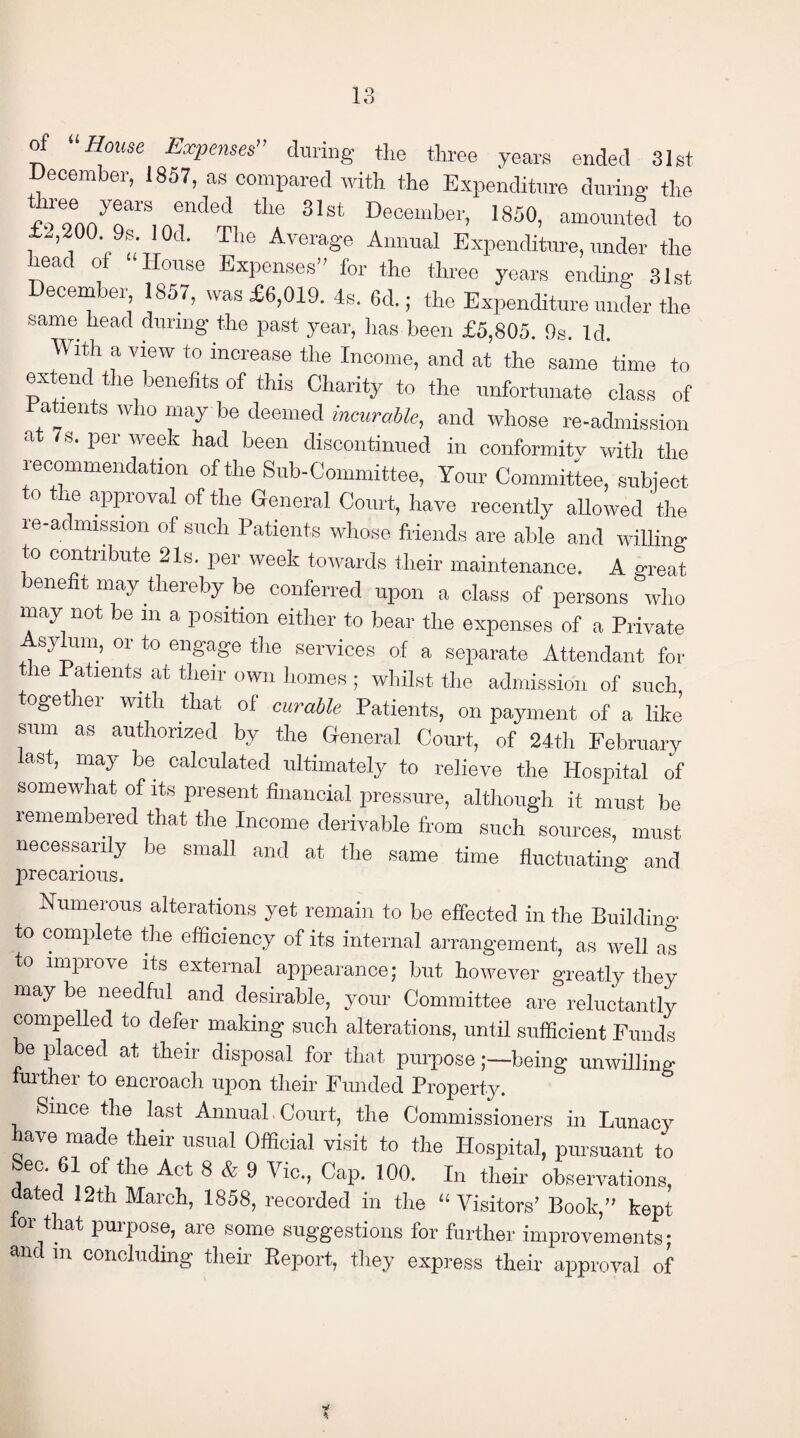 of House Expenses” during the three years ended 31st December, 1857, as compared with the Expenditure during the the 31St DecembeD 1850, amounted to £2,200. 9s. I Od. The Average Annual Expenditure, under the leac 0 ouse Expenses’' for the three years ending 31st December, 1857, was £6,019. 4s. 6d.; the Expenditure under the same head during the past year, has been £5,805. 9s. Id. With a view to increase the Income, and at the same time to extend the benefits of this Charity to the unfortunate class of ratients who may be deemed incurable, and whose re-admission at 7 s. per week had been discontinued in conformitv with the recommendation of the Sub-Committee, Your Committee, subject to the approval of the General Court, have recently allowed 'the re-admission of such Patients whose friends are able and willing to contribute 21s. per week towards their maintenance. A great benefit may thereby be conferred upon a class of persons who may not be m a position either to bear the expenses of a Private syhim, or to engage the services of a separate Attendant for he Patients at their own homes ; whilst the admission of such toget lei- with that of curable Patients, on payment of a like' sum as authorized by the General Court, of 24th February last, may be calculated ultimately to relieve the Hospital of somewhat of its present financial pressure, although it must be remembered that the Income derivable from such sources, must necessarily be small and at the same time fluctuating and precarious. Numerous alterations yet remain to be effected in the Building to complete the efficiency of its internal arrangement, as well as to improve its external appearance; but however greatly they may be needful and desirable, your Committee are reluctantly compelled to defer making such alterations, until sufficient Funds be placed at their disposal for that purposebeing unwilling further to encroach upon their Funded Property. Since the last Annual Court, the Commissioners in Lunacy have made their usual Official visit to the Hospital, pursuant to Sec. 61 of the Act 8 & 9 Vic., Cap. 100. In their observations, dated 12th March, 1858, recorded in the “Visitors' Book, kept for that purpose, are some suggestions for further improvements; and m concluding their Beport, they express their approval of *