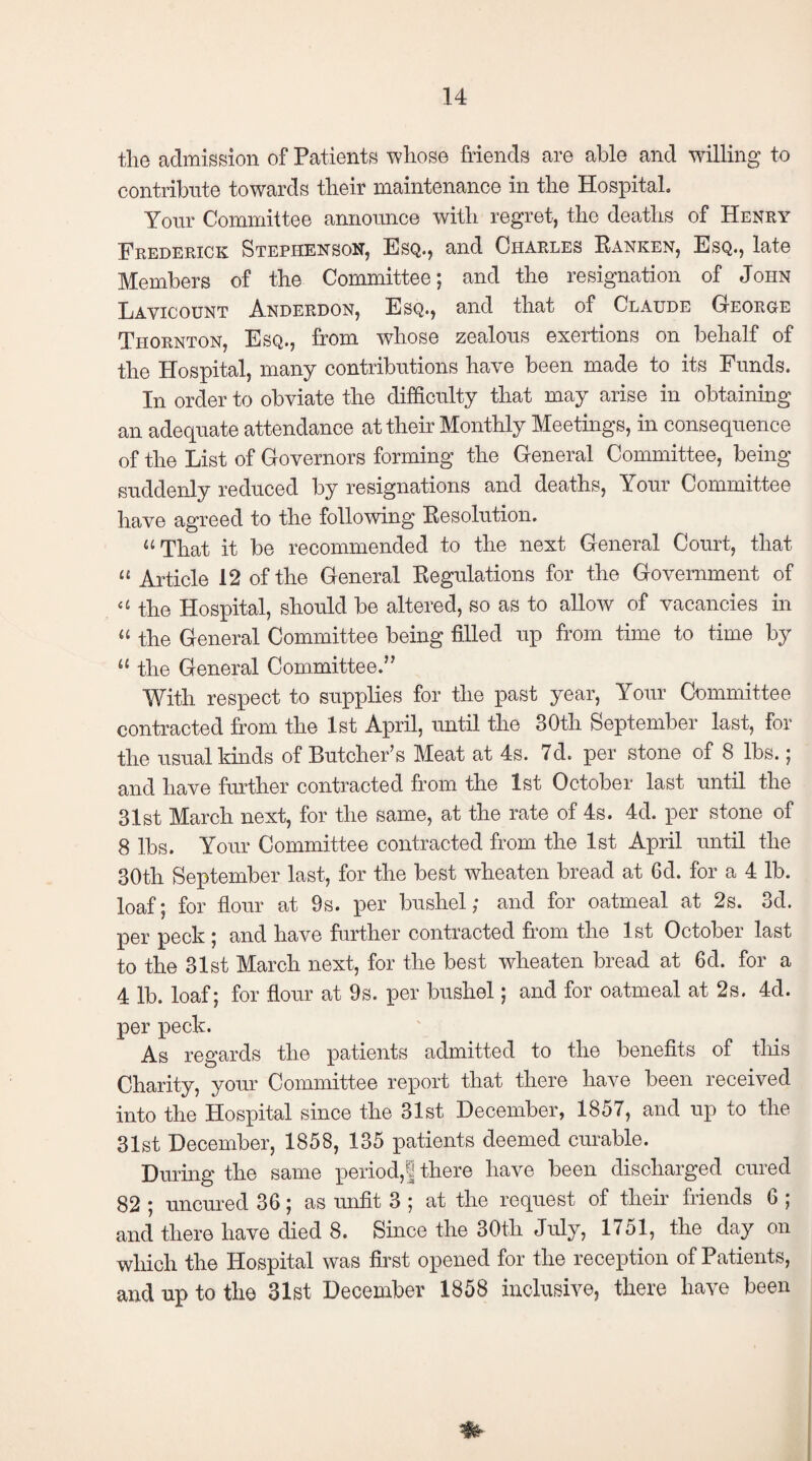 the admission of Patients whose friends are able and willing to contribute towards their maintenance in the Hospital. Your Committee announce with regret, the deaths of Henry Frederick Stephenson, Esq., and Charles Ranken, Esq., late Members of the Committee; and the resignation of John Lavicount Anderdon, Esq., and that of Claude George Thornton, Esq., from whose zealous exertions on behalf of the Hospital, many contributions have been made to its Funds. In order to obviate the difficulty that may arise in obtaining an adequate attendance at their Monthly Meetings, in consequence of the List of Governors forming the General Committee, being suddenly reduced by resignations and deaths, Your Committee have agreed to the following Resolution. “ That it be recommended to the next General Court, that « Article 12 of the General Regulations for the Government of the Hospital, should be altered, so as to allow of vacancies in “ the General Committee being filled up from time to time by u the General Committee.” With respect to supplies for the past year, Your Committee contracted from the 1st April, until the 30th September last, for the usual kinds of Butcher’s Meat at 4s. 7d. per stone of 8 lbs.; and have further contracted from the 1st October last until the 31st March next, for the same, at the rate of 4s. 4d. per stone of 8 lbs. Your Committee contracted from the 1st April until the 30th September last, for the best wheaten bread at 6d. for a 4 lb. loaf; for flour at 9s. per bushel; and for oatmeal at 2s. 3d. per peck ; and have further contracted from the 1st October last to the 31st March next, for the best wheaten bread at 6d. for a 4 lb. loaf; for flour at 9s. per bushel; and for oatmeal at 2s. 4d. per peck. As regards the patients admitted to the benefits of this Charity, your Committee report that there have been received into the Plospital since the 31st December, 1857, and up to the 31st December, 1858, 135 patients deemed curable. During the same period,! there have been discharged cured 82 ; uncured 36; as unfit 3 ; at the request of their friends 6 ; and there have died 8. Since the 30th July, 1751, the day on which the Hospital was first opened for the reception of Patients, and up to the 31st December 1858 inclusive, there have been *