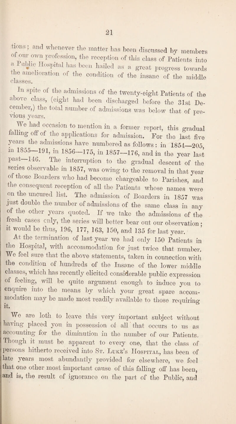 anc^ w^onever t-ie matter Las been discussed by members 01 our own profession, the reception of this class of Patients into a u Jliei Hospital lias been hailed as a great progress towards l_ 6 melioration of the condition of the insane of the middle classes. In spite of the admissions of the twenty-eight Patients of the above class, (eight had been discharged before the 31st De¬ cember,) the total number of admissions was below that of pre¬ vious years. 1 We occasion to mention in a former report, this gradual tailing oft of the applications for admission. For the last live years the admissions have numbered as follows : in 1854—205 in 1855—191, in 1856—175, in 1857—176, and in the year last past—146. The. interruption to the gradual descent of the series observable in 1857, was owing to the removal in that year of those Boarders who had become chargeable to Parishes, and the consequent reception of all the Patients whose names were on the uncured list. The admission of Boarders in .1857 was just double the number of admissions of the same class in any of the other years quoted. If we take the admissions of the fiesh cases only, the series will better bear out our observation* it would be thus, 196, 177, 163, 150, and 135 for last year. At the termination of last year we had only 150 Patients in the Hospital, with accommodation for just twice that number. We feel siue that the above statements, taken in connection with the condition of hundreds of the Insane of the lower middle classes, which has recently elicited considerable public expression of feeling, will be quite argument enough to induce you to enquire into the means by which your great spare accom¬ modation may lie made most readily available to those requiring We are loth to leave this very important subject without having placed you in possession of all that occurs to us as accounting for the diminution in the number of our Patients,- Though it must be apparent to every one, that the class of persons hitherto received into St. Luke's Hospital, has been of late years most abundantly provided for elsewhere, we feel that one other most important cause of this falling off has been, and is, the result of ignorance on the part of the Public, and