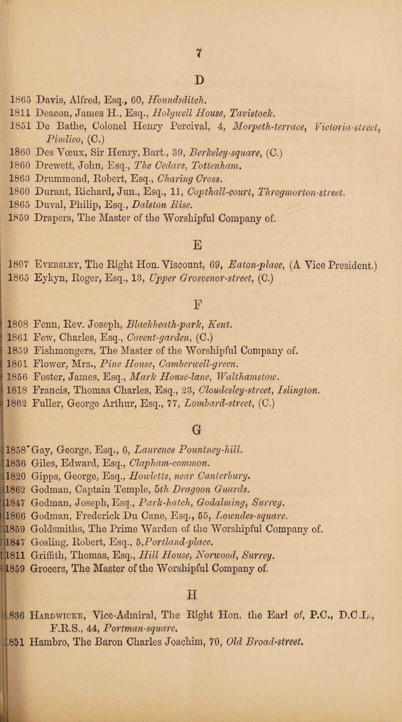 D 1865 Davis, Alfred, Esq., CO, Hbundsditch. 1811 Deacon, James H., Esq., Holywell House, Tavistock. 1851 De Bathe, Colonel Henry Percival, 4, Morpeth-terrace, Victoria-street, Pimlico, (C.) 1860 Des Voeux, Sir Henry, Bart,, 39, Berkeley-square, (C.) I860 Drewett, John, Esq., The Cedars, Tottenham. 1863 Drummond, Robert, Esq., Charing Cross. 1860 Durant, Richard, Jun., Esq., 11, Copthall-court, Throgmorton-street. 1865 Duval, Philip, Esq., Dalston Rise. 1859 Drapers, The Master of the Worshipful Company of. E 1807 Eversley, The Right Hon. Viscount, 69, Baton-place, (A Vice President.) 1865 Eykyn, Roger, Esq., 13, Upper Grosvenor-street, (C.) F 1808 Fenn, Rev. Joseph, Blackheath-park, Kent. 1861 Few, Charles, Esq., Covent-garden, (C.) j 1859 Fishmongers, The Master of the Worshipful Company of. (j 1861 Flower, Mrs., Pine House, Camberwell-green. | 1856 Foster, James, Esq., Mark House-lane, Walthamstow. i 1818 Francis, Thomas Charles, Esq., 23, Cloudesley-street, Islington. i 1862 Fuller, George Arthur, Esq., 77, Lombard-street, (C.) G ' 1858*Gay, George, Esq;, C, Laurence Pountney-hill. {1836 Giles, Edward, Esq., Clapliam-common. 11820 Gipps, George, Esq., Hoivletts, near Canterbury. 1862 Godman, Captain Temple, 5th Dragoon Guards. ’ 1847 Godman, Joseph, Esq., Park-hatch, Godaiming, Surrey. )i 1866 Godman, Frederick Du Cane, Esq., 55, Lowndes-square. i 1859 Goldsmiths, The Prime Warden of the Worshipful Company of. ; 1847 Gosling, Robert, Esq., h,Portland-place. 11811 Griffith, Thomas, Esq., Hill House, Norwood, Surrey. | L859 Grocers, The Master of the Worshipful Company of. H l! .836 Hardwicke, Vice-Admiral, The Right Plon. the Earl of, P.C F.R.S., 44, Portman-square, .851 Hambro, The Baron Charles Joachim, 70, Old Broad-street. •i D.C.L., :