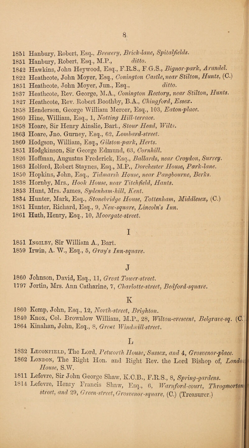 1851 Hanbury, Robert, Esq., Brewery, Brick-lane, Spitalfields. 1851 Hanbury, Robert, Esq., M.P., ditto. 1842 Hawkins, John Heywood, Esq., F.R.S., F.G.S., Bignor-park, Arundel. 1822 Heathcote, John Moyer, Esq., Gonington Castle, near Stilton, Hunts, (0.) 1851 Heathcote, John Moyer, Jun,, Esq., ditto. 1837 Heathcote, Rev. George, M.A., Conington Rectory, near Stilton, Hunts. 1827 Heathcote, Rev. Robert Boothby, B.A., Clung ford, Essex. 1858 Henderson, George William Mercer, Esq., 103, Eaton-place. 1860 Hine, William, Esq., 1, Notting Hill-terrace. 1858 Hoare, Sir Henry Ainslie, Bart., Stour Head, 'Wilts. 1863 Hoare, Jno. Gurney, Esq., 62, Lombard-street. 1860 Hodgson, William, Esq., Gilston-park, Herts. 1851 Hodgkinson, Sir George Edmund, 63, Cornhill. 1826 Hoffman, Augustus Frederick, Esq., Bollards, near Croydon, Surrey. 1863 Holford, Robert Staynes, Esq., M.P., Dorchester House, Park-lane. 1850 Hopkins, John, Esq., Tidmarsli House, near Pangbourne, Berks. 1838 Hornby, Mrs., Hook House, near Litchfield, Hants. 1853 Hunt, Mrs. James, Sydenham-hill, Kent. 1834 Hunter, Mark, Esq., Stonebridge House, Tottenham, Middlesex, (C.) 1851 Hunter, Richard, Esq., 9, New-square, Lincolns Inn. 1861 Huth, Henry, Esq., 10, Moorgate-street„ I 1851 Xngilby, Sir William A., Bart. 1859 Irwin, A. W., Esq., 5, Grafs Inn-square. J 1860 Johnson, David, Esq., 11, Great Tower-street. 1797 Jortin, Mrs. Ann Catharine, 7, Charlotte-street, Bedford-square. K i860 Kemp, John, Esq., 12, North-street, Brighton. 1840 Knox, Col. Brownlow William, M.P., 28, Wilton-crescent, Belgrave-sq. (C. 1864 Kinahan, John, Esq., 8, Great Windmill-street. L 1832 Leconfield, The Lord, Petworth House, Sussex, and 4, Grosvenor-place. 1802 London, The Right Hon. and Right Rev. the Lord Bishop of, London House, S.W. 1811 Lefevre, Sir John George Shaw, K.C.B., F.R.S, 8, Spring-gardens. lb 11 Lefevie, Henry Francis Shaw, Esq., 0, TVarnforcl-court, Throgmorton street, and 29, Green-street, Grosvenor-square, (C.) (Treasurer.)