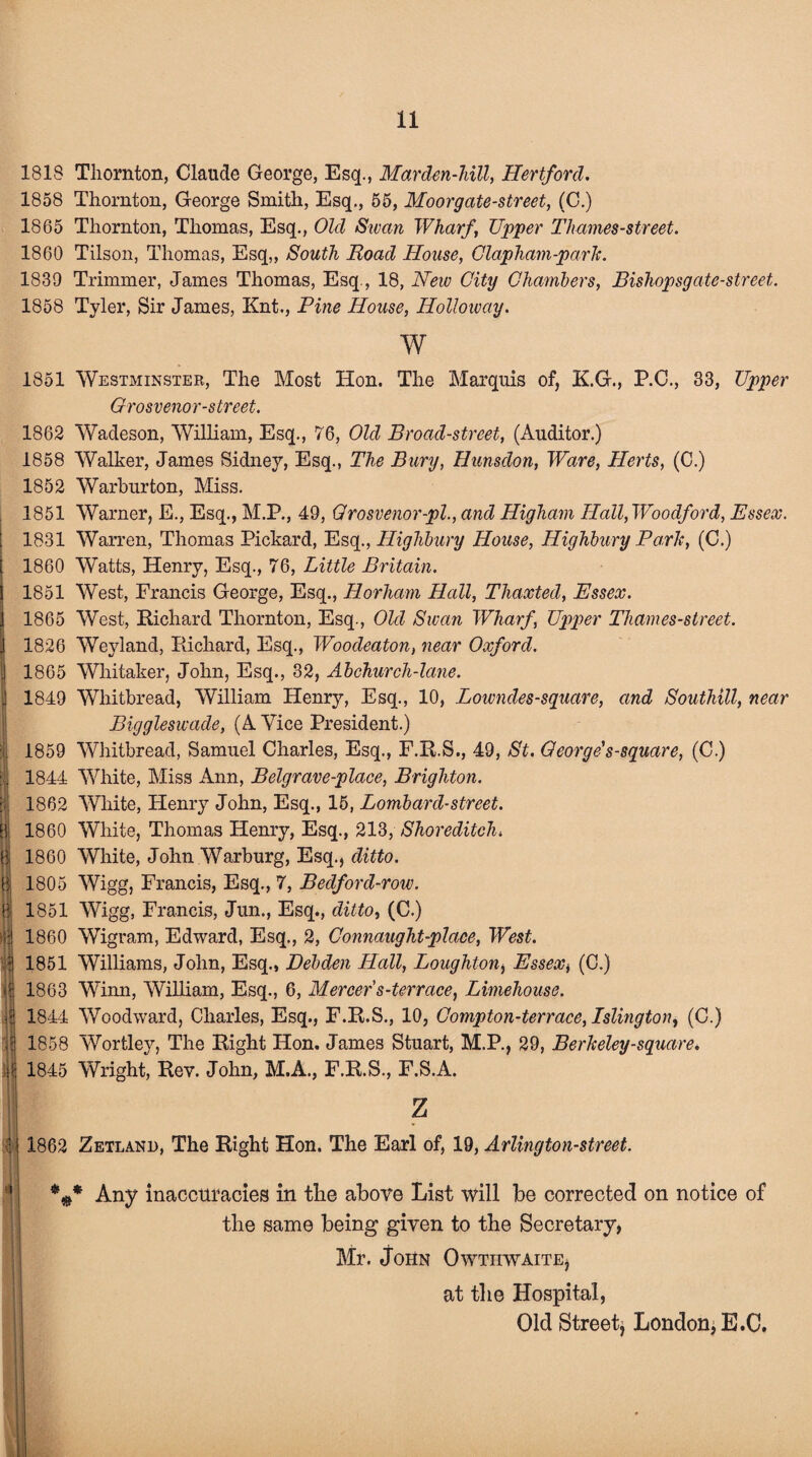 . B 8 I] B If 'i! I i 1818 Tliornton, Claude George, Esq., Marden-liill, Hertford. 1858 Thornton, George Smith, Esq., 55, Moorgate-street, (C.) 1865 Thornton, Thomas, Esq., Old Sivan Wharf Upper Tliames-street. 1860 Tilson, Thomas, Esq,, South Hoad House, Clapham-park. 1839 Trimmer, James Thomas, Esq., 18, New City Chambers, Bishopsgate-street. 1858 Tyler, Sir James, Knt., Pine House, Holloway. w 1851 Westminster, The Most Hon. The Marquis of, K.G., P.C., 33, Upper Grosvenor-street. 1862 Wadeson, William, Esq., 76, Old Broad-street, (Auditor.) 1858 Walker, James Sidney, Esq., The Bury, Hunsdon, Ware, Herts, (C.) 1852 Warburton, Miss. 1851 Warner, E., Esq., M.P., 49, Qrosvenor-pl., and Higharn Hall, Woodford, Essex. 1831 Warren, Thomas Pickard, EsqHighbury House, Highbury Park, (C.) 1860 Watts, Henry, Esq., 76, Little Britain. 1851 West, Francis George, Esq., Horham Hall, Thaxted, Essex. 1865 West, Richard Thornton, Esq., Old Swan Wharf, Upper Thames-street. 1826 Weyland, Richard, Esq., Woodeaton, near Oxford. 1865 Whitaker, John, Esq., 32, Abchurch-lane. 1849 Whitbread, William Henry, Esq., 10, Lowndes-square, and Southill, near Biggleswade, (A Vice President.) 1859 Whitbread, Samuel Charles, Esq., F.R.S., 49, St. George's-square, (C.) 1844 White, Miss Ann, Belgrave-place, Brighton. 1862 White, Henry John, Esq., 15, Lombard-street. 1860 White, Thomas Henry, Esq., 213, Shoreditch* 1860 White, John Warburg, Esq., ditto. 1805 Wigg, Francis, Esq., 7, Bedford-row. 1851 Wigg, Francis, Jun., Esq., ditto, (C.) 1860 Wigram, Edward, Esq., 2, Connaught-place, West. 1851 Williams, John, Esq., Debden Hall, Loughton, Essex, (C.) 1863 Wimi, William, Esq., 6, Mercer's-terrace, Limehouse. 1844 Woodward, Charles, Esq., F.R.S., 10, Compton-terrace, Islington, (C.) 1858 Wortley, The Right Hon. James Stuart, M.P., 29, Berkeley-square. 1845 Wright, Rev. John, M.A., F.R.S., F.S.A. z 1862 Zetland, The Right Hon. The Earl of, 19, Arlington-street. %* Any inaccuracies in the above List will be corrected on notice of the same being given to the Secretary, Mr. John Owtiiwaite* at the Hospital, Old Street, London, E.C.