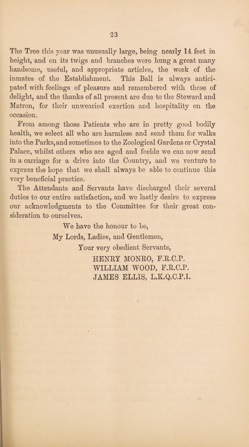 The Tree this year was unusually large, being nearly 14 feet in height, and on its twigs and branches were hung a great many handsome, useful, and appropriate articles, the work of the inmates of the Establishment. This Ball is always antici¬ pated with feelings of pleasure and remembered with those of delight, and the thanks of all present are due to the Steward and Matron, for their unwearied exertion and hospitality on the occasion. From among those Patients who are in pretty good bodily health, we select all who are harmless and send them for walks into the Parks, and sometimes to the Zoological Gardens or Crystal Palace, whilst others who are aged and feeble we can now send in a carriage for a drive into the Country, and we venture to express the hope that we shall always be able to continue this very beneficial practice. The Attendants and Servants have discharged their several duties to our entire satisfaction, and we lastly desire to express our acknowledgments to the Committee for their great con¬ sideration to ourselves. We have the honour to be, My Lords, Ladies, and Gentlemen, Your very obedient Servants, HENRY MONRO, F.R.C.P. WILLIAM WOOD, F.R.C.P. JAMES ELLIS, L.K.Q.C.P.I.