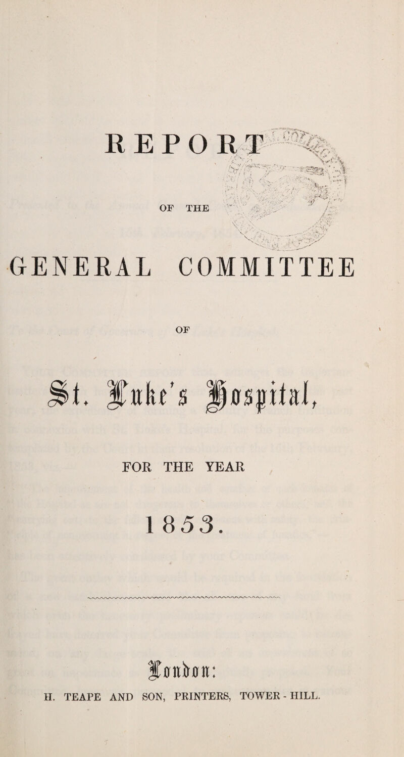 OF THE ff.-H ' GENERAL COMMITTEE OF t. Juke’s fjcrsptal, FOR THE YEAR 1 853. % ttttbn: H. TEAPE AND SON, PRINTERS, TOWER - HILL.