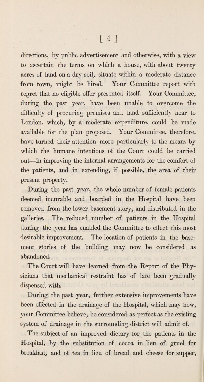 directions, by public advertisement and otherwise, with a view to ascertain the terms on which a house, with about twenty acres of land on a dry soil, situate within a moderate distance from town, might be hired. Your Committee report with regret that no eligible offer presented itself. Your Committee, during the past year, have been unable to overcome the difficulty of procuring premises and land sufficiently near to London, which, by a moderate expenditure, could be made available for the plan proposed. Your Committee, therefore, have turned their attention more particularly to the means by which the humane intentions of the Court could be carried out—in improving the internal arrangements for the comfort of the patients, and in extending, if possible, the area of their present property. During the past year, the whole number of female patients deemed incurable and boarded in the Hospital have been removed from the lower basement story, and distributed in the galleries. The reduced number of patients in the Hospital during the year has enabled the Committee to effect this most desirable improvement. The location of patients in the base¬ ment stories of the building may now be considered as abandoned. The Court will have learned from the Report of the Phy¬ sicians that mechanical restraint has of late been gradually dispensed with. During the past year, further extensive improvements have been effected in the drainage of the Hospital, which may now, your Committee believe, be considered as perfect as the existing system of drainage in the surrounding district will admit of. The subject of an improved dietary for the patients in the Hospital, by the substitution of cocoa in lieu of gruel for breakfast, and of tea in lieu of bread and cheese for supper.