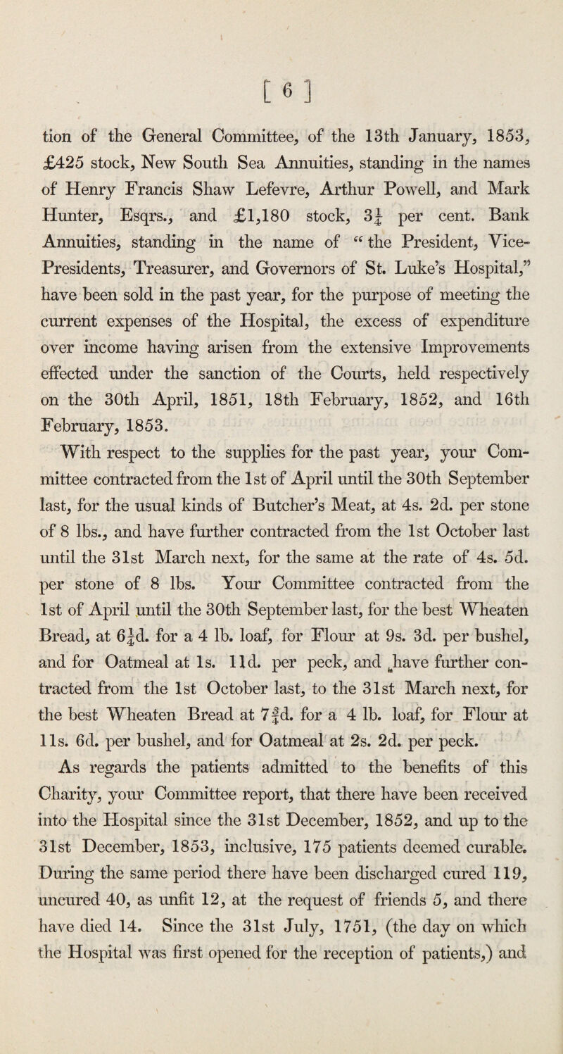 [6] tion of the General Committee, of the 13 th January, 1853, £425 stock. New South Sea Annuities, standing in the names of Henry Francis Shaw Lefevre, Arthur Powell, and Mark Hunter, Esqrs., and £1,180 stock, 3J per cent. Bank Annuities, standing in the name of “ the President, Vice- Presidents, Treasurer, and Governors of St. Luke’s Hospital,” have been sold in the past year, for the purpose of meeting the current expenses of the Hospital, the excess of expenditure over income having arisen from the extensive Improvements effected under the sanction of the Courts, held respectively on the 30th April, 1851, 18th February, 1852, and 16th February, 1853. With respect to the supplies for the past year, your Com¬ mittee contracted from the 1st of April until the 30th September last, for the usual kinds of Butcher’s Meat, at 4s. 2d. per stone of 8 lbs., and have further contracted from the 1st October last until the 31st March next, for the same at the rate of 4s. 5d. per stone of 8 lbs. Your Committee contracted from the 1st of April until the 30th September last, for the best Wheaten Bread, at 6|d. for a 4 lb. loaf, for Flour at 9s. 3d. per bushel, and for Oatmeal at Is. lid. per peck, and .have further con¬ tracted from the 1st October last, to the 31st March next, for the best Wheaten Bread at 7 f d. for a 4 lb. loaf, for Flour at 11s. 6d, per bushel, and for Oatmeal at 2s. 2d. per peck. As regards the patients admitted to the benefits of this Charity, your Committee report, that there have been received into the Hospital since the 31st December, 1852, and up to the 31st December, 1853, inclusive, 175 patients deemed curable. During the same period there have been discharged cured 119, uncured 40, as unfit 12, at the request of friends 5, and there have died 14. Since the 31st July, 1751, (the day on which the Hospital was first opened for the reception of patients,) and